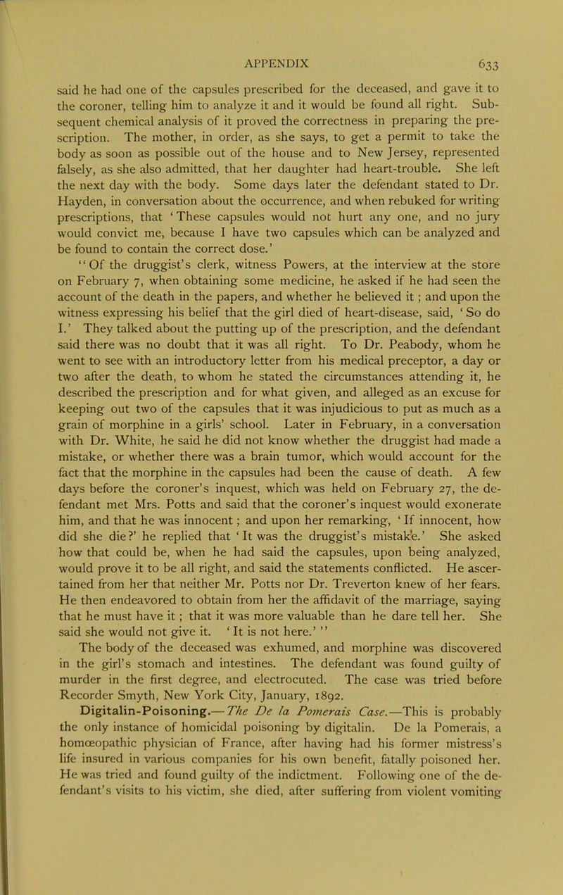 said he had one of the capsules prescribed for the deceased, and gave it to the coroner, telHng him to analyze it and it would be found all right. Sub- sequent chemical analysis of it proved the correctness in preparing the pre- scription. The mother, in order, as she says, to get a permit to take the body as soon as possible out of the house and to New Jersey, represented falsely, as she also admitted, that her daughter had heart-trouble. She left the next day with the body. Some days later the defendant stated to Dr. Hayden, in conversation about the occurrence, and when rebuked for writing prescriptions, that ' These capsules would not hurt any one, and no jury would convict me, because I have two capsules which can be analyzed and be found to contain the correct dose.' Of the druggist's clerk, witness Powers, at the interview at the store on February 7, when obtaining some medicine, he asked if he had seen the account of the death in the papers, and whether he believed it; and upon the witness expressing his belief that the girl died of heart-disease, said, ' So do I.' They talked about the putting up of the prescription, and the defendant said there was no doubt that it was all right. To Dr. Peabody, whom he went to see with an introductory letter from his medical preceptor, a day or two after the death, to whom he stated the circumstances attending it, he described the prescription and for what given, and alleged as an excuse for keeping out two of the capsules that it was injudicious to put as much as a grain of morphine in a girls' school. Later in February, in a conversation with Dr. White, he said he did not know whether the druggist had made a mistake, or whether there was a brain tumor, which would account for the fact that the morphine in the capsules had been the cause of death. A few days before the coroner's inquest, which was held on February 27, the de- fendant met Mrs. Potts and said that the coroner's inquest would exonerate him, and that he was innocent; and upon her remarking, ' If innocent, how did she die?' he replied that ' It was the druggist's mistake.' She asked how that could be, when he had said the capsules, upon being analyzed, would prove it to be all right, and said the statements conflicted. He ascer- tained from her that neither Mr. Potts nor Dr. Treverton knew of her fears. He then endeavored to obtain from her the affidavit of the marriage, saying that he must have it; that it was more valuable than he dare tell her. She said she would not give it. ' It is not here.' The body of the deceased was exhumed, and morphine was discovered in the girl's stomach and intestines. The defendant was found guilty of murder in the first degree, and electrocuted. The case was tried before Recorder Smyth, New York City, January, 1892. Digitalin-Poisoning.— The De la Pomerais Case.—This is probably the only instance of homicidal poisoning by digitalin. De la Pomerais, a homoeopathic physician of France, after having had his former mistress's life insured in various companies for his own benefit, fatally poisoned her. He was tried and found guilty of the indictment. Following one of the de- fendant's visits to his victim, she died, after suffering from violent vomiting