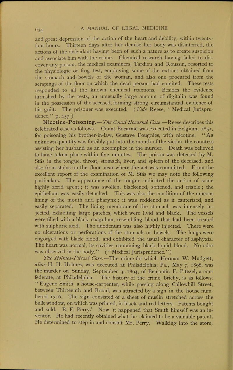 and great depression of the action of the heart and debility, within twenty- four hours. Thirteen days after her demise her body was disinterred, the actions of the defendant having been of such a nature as to create suspicion and associate him with the crime. Chemical research having failed to dis- cover any poison, the medical examiners, Tardieu and Roussin, resorted to the physiologic or frog test, employing some of the extract obtained from the stomach and bowels of the woman, and also one procured from the scrapings of the floor on which the dead person had vomited. These tests responded to all the known chemical reactions. Besides the evidence furnished by the tests, an unusually large amount of digitalin was found in the possession of the accused, forming strong circumstantial evidence of his guilt. The prisoner was executed. ( Vide Reese, '' Medical Jurispru- dence, p. 457-) Nicotine-Poisoning.— The Count Bocarrne Case.—Reese describes this celebrated case as follows. Count Bocarm6 was executed in Belgium, 1851, for poisoning his brother-in-law, Gustave Fougnies, with nicotine. '' An unknown quantity was forcibly put into the mouth of the victim, the countess assisting her husband as an accomplice in the murder. Death was believed to have taken place within five minutes. The poison was detected by M. Stas in the tongue, throat, stomach, liver, and spleen of the deceased, and also from stains on the floor near where the act was committed. From the excellent report of the examination of M. Stas we may note the following particulars. The appearance of the tongue indicated the action of some highly acrid agent; it was swollen, blackened, softened, and friable; the epithelium was easily detached. This was also the condition of the mucous lining of the mouth and pharynx ; it was reddened as if cauterized, and easily separated. The lining membrane of the stomach was intensely in- jected, exhibiting large patches, which were livid and black. The vessels were filled with a black coagulum, resembling blood that had been treated with sulphuric acid. The duodenum was also highly injected. There were no ulcerations or perforations of the stomach or bowels. The lungs were engorged with black blood, and exhibited the usual character of asphyxia. The heart was normal, its cavities containing black liquid blood. No odor was observed in the body. ( Medical Jurisprudence.) The Holmes-Pitezel Case.—The crime for which Herman W. Mudgett, alias H. H. Holmes, was executed at Philadelphia, Pa., May 7, 1896, was the murder on Sunday, September 3, 1894, of Benjamin F. Pitezel, a con- federate, at Philadelphia. The history of the crime, briefly, is as follows. Eugene Smith, a house-carpenter, while passing along Callowhill Street, between Thirteenth and Broad, was attracted by a sign in the house num- bered 1316. The sign consisted of a sheet of muslin stretched across the bulk window, on which was printed, in black and red letters, ' Patents bought and sold. B. F. Perry.' Now, it happened that Smith himself was an in- ventor. He had recendy obtained what he claimed to be a valuable patent. He determined to step in and consult Mr. Perry. Walking into the store,