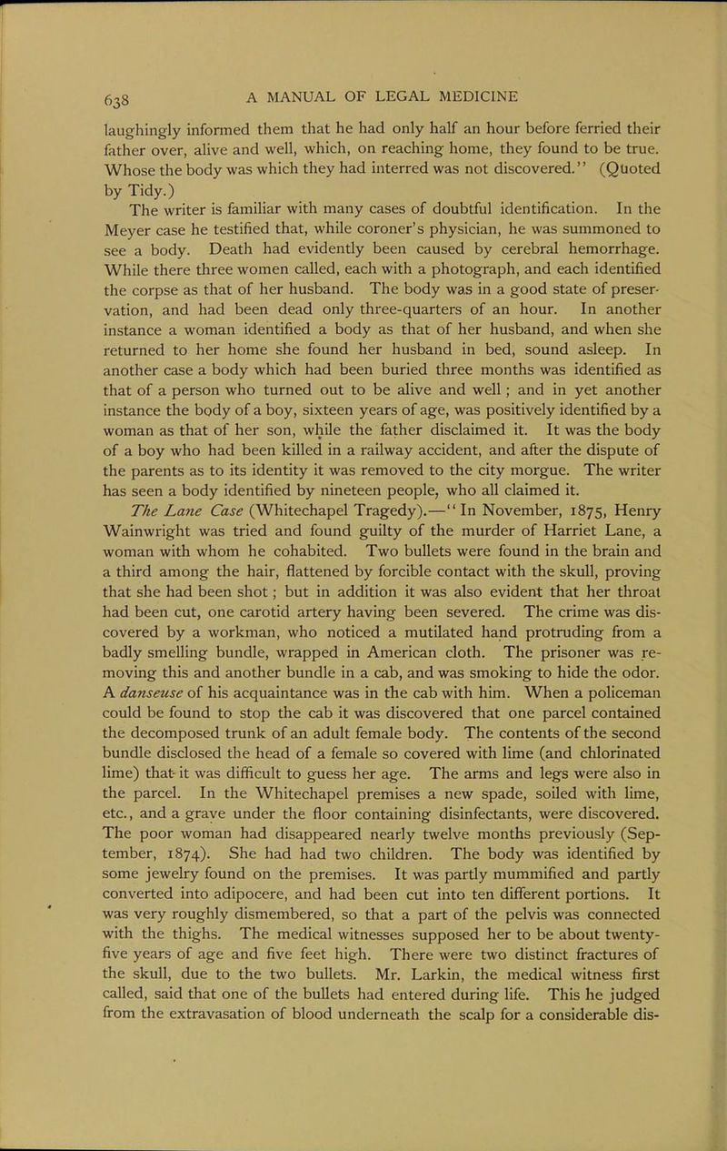 laughingly informed them that he had only half an hour before ferried their father over, alive and well, which, on reaching home, they found to be true. Whose the body was which they had interred was not discovered.'' (Quoted by Tidy.) The writer is familiar with many cases of doubtful identification. In the Meyer case he testified that, while coroner's physician, he was summoned to see a body. Death had evidently been caused by cerebral hemorrhage. While there three women called, each with a photograph, and each identified the corpse as that of her husband. The body was in a good state of preser- vation, and had been dead only three-quarters of an hour. In another instance a woman identified a body as that of her husband, and when she returned to her home she found her husband in bed, sound asleep. In another case a body which had been buried three months was identified as that of a person who turned out to be alive and well; and in yet another instance the body of a boy, sixteen years of age, was positively identified by a woman as that of her son, while the father disclaimed it. It was the body of a boy who had been killed in a railway accident, and after the dispute of the parents as to its identity it was removed to the city morgue. The writer has seen a body identified by nineteen people, who all claimed it. The Lane Case (Whitechapel Tragedy).—In November, 1875, Henry Wainwright was tried and found guilty of the murder of Harriet Lane, a woman with whom he cohabited. Two bullets were found in the brain and a third among the hair, flattened by forcible contact with the skull, proving that she had been shot; but in addition it was also evident that her throat had been cut, one carotid artery having been severed. The crime was dis- covered by a workman, who noticed a mutilated hand protruding from a badly smelling bundle, wrapped in American cloth. The prisoner was re- moving this and another bundle in a cab, and was smoking to hide the odor. A danseuse of his acquaintance was in the cab with him. When a policeman could be found to stop the cab it was discovered that one parcel contained the decomposed trunk of an adult female body. The contents of the second bundle disclosed the head of a female so covered with lime (and chlorinated lime) that- it was difficult to guess her age. The arms and legs were also in the parcel. In the Whitechapel premises a new spade, soiled with lime, etc., and a grave under the floor containing disinfectants, were discovered. The poor woman had disappeared nearly twelve months previously (Sep- tember, 1874). She had had two children. The body was identified by some jewelry found on the premises. It was partly mummified and partly converted into adipocere, and had been cut into ten different portions. It was very roughly dismembered, so that a part of the pelvis was connected with the thighs. The medical witnesses supposed her to be about twenty- five years of age and five feet high. There were two distinct fractures of the skull, due to the two bullets. Mr. Larkin, the medical witness first called, said that one of the bullets had entered during life. This he judged from the extravasation of blood underneath the scalp for a considerable dis-