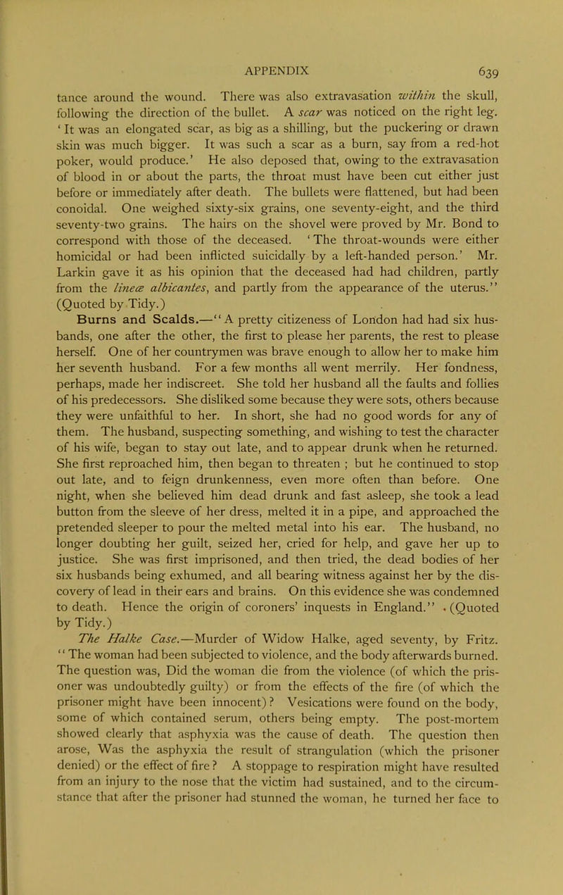 tance around the wound. There was also extravasation within the skull, following the direction of the bullet. A scar was noticed on the right leg. ' It was an elongated scar, as big as a shilling, but the puckering or drawn skin was much bigger. It was such a scar as a burn, say from a red-hot poker, would produce.' He also deposed that, owing to the extravasation of blood in or about the parts, the throat must have been cut either just before or immediately after death. The bullets were flattened, but had been conoidal. One weighed sixty-six grains, one seventy-eight, and the third seventy-two grains. The hairs on the shovel were proved by Mr. Bond to correspond with those of the deceased. ' The throat-wounds were either homicidal or had been inflicted suicidally by a left-handed person.' Mr. Larkin gave it as his opinion that the deceased had had children, partly from the linecB albicantes, and partly from the appearance of the uterus. (Quoted by Tidy.) Burns and Scalds.—A pretty citizeness of London had had six hus- bands, one after the other, the first to please her parents, the rest to please herself. One of her countrymen was brave enough to allow her to make him her seventh husband. For a few months all went merrily. Her fondness, perhaps, made her indiscreet. She told her husband all the faults and follies of his predecessors. She disliked some because they were sots, others because they were unfaithful to her. In short, she had no good words for any of them. The husband, suspecting something, and wishing to test the character of his wife, began to stay out late, and to appear drunk when he returned. She first reproached him, then began to threaten ; but he continued to stop out late, and to feign drunkenness, even more often than before. One night, when she believed him dead drunk and fast asleep, she took a lead button from the sleeve of her dress, melted it in a pipe, and approached the pretended sleeper to pour the melted metal into his ear. The husband, no longer doubting her guilt, seized her, cried for help, and gave her up to justice. She was first imprisoned, and then tried, the dead bodies of her six husbands being exhumed, and all bearing witness against her by the dis- covery of lead in their ears and brains. On this evidence she was condemned to death. Hence the origin of coroners' inquests in England. . (Quoted by Tidy.) The Halke Case.—Murder of Widow Halke, aged seventy, by Fritz. '' The woman had been subjected to violence, and the body afterwards burned. The question was. Did the woman die from the violence (of which the pris- oner was undoubtedly guilty) or from the efiects of the fire (of which the prisoner might have been innocent) ? Vesications were found on the body, some of which contained serum, others being empty. The post-mortem showed clearly that asphyxia was the cause of death. The question then arose. Was the asphyxia the result of strangulation (which the prisoner denied) or the effect of fire ? A stoppage to respiration might have resulted from an injury to the nose that the victim had sustained, and to the circum- stance that after the prisoner had stunned the woman, he turned her face to