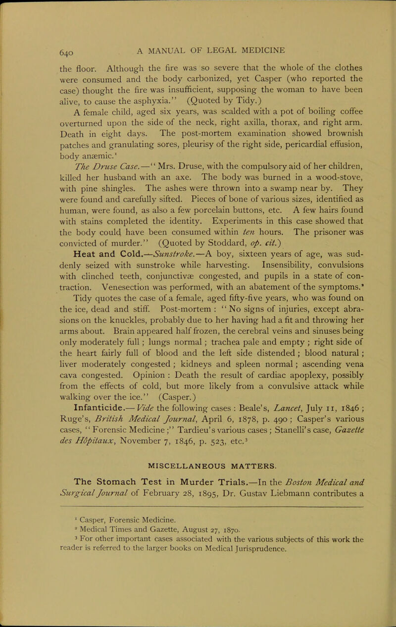 the floor. Although the fire was so severe that the whole of the clothes were consumed and the body carbonized, yet Casper (who reported the case) thought the fire was insufficient, supposing the woman to have been alive, to cause the asphyxia. (Quoted by Tidy.) A female child, aged six years, was scalded with a pot of boiling coflTee overturned upon the side of the neck, right axilla, thorax, and right arm. Death in eight days. The post-mortem examination showed brownish patches and granulating sores, pleurisy of the right side, pericardial effusion, body anaemic' The Drzise Case. — Mrs. Druse, with the compulsory aid of her children, killed her husband with an axe. The body was burned in a wood-stove, with pine shingles. The ashes were thrown into a swamp near by. They were found and carefully sifted. Pieces of bone of various sizes, identified as human, were found, as also a few porcelain buttons, etc. A few hairs found with stains completed the identity. Experiments in this case showed that the body could have been consumed within ten hours. The prisoner was convicted of murder. (Quoted by Stoddard, op. cit.') Heat and CoXd.^Sunstroke.—A boy, sixteen years of age, was sud- denly seized with sunstroke while harvesting. Insensibility, convulsions with clinched teeth, conjunctivae congested, and pupils in a state of con- traction. Venesection was performed, with an abatement of the symptoms.' Tidy quotes the case of a female, aged fifty-five years, who was found on the ice, dead and stiff. Post-mortem : No signs of injuries, except abra- sions on the knuckles, probably due to her having had a fit and throwing her arms about. Brain appeared half frozen, the cerebral veins and sinuses being only moderately full ; lungs normal; trachea pale and empty ; right side of the heart fairly full of blood and the left side distended; blood natural ; liver moderately congested ; kidneys and spleen normal; ascending vena cava congested. Opinion : Death the result of cardiac apoplexy, possibly from the eflfects of cold, but more likely from a convulsive attack while walking over the ice. (Casper.) Infanticide.— Vide the following cases : Beale's, Lancet, July 11, 1846 ; Ruge's, British Medical Journal, April 6, 1878, p. 490; Casper's various cases, Forensic Medicine; Tardieu's various cases ; Stanelli's case, Gazette des Hopitaux, November 7, 1846, p. 523, etc' MISCELLANEOUS MATTERS. The Stomach Test in Murder Trials.—In the Boston Medical and Surgical Journal of February 28, 1895, Dr. Gustav Liebmann contributes a ' Casper, Forensic Medicine.  Medical Times and Gazette, August 27, 1870. 3 For other important cases associated with the various subjects of this work the reader is referred to the larger books on Medical Jurisprudence.
