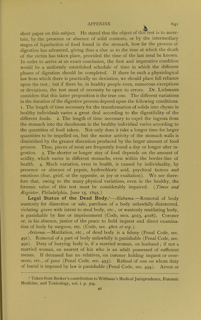 short paper on this subject. He stated that the object of this test is to ascer- tain, by the presence or absence of soHd contents, or by the intermediary stages of liquefaction of food found in the stomach, how far the process of digestion has advanced, giving thus a clue as to the time at which the death of the victim has taken place, provided the time of the last meal be known. In order to arrive at an exact conclusion, the first and imperative condition would be a uniformly established schedule of time in which the different phases of digestion should be completed. If there be such a physiological law from which there is practically no deviation, we should place full reliance upon the test; but if there be, in healthy people even, numerous exceptions or deviations, the test must of necessity be open to errors. Dr. Liebmann considers that this latter proposition is the true one. The different variations in the duration of the digestive process depend upon the following conditions. I. The length of time necessary for the transformation of solids into chyme in healthy individuals varies a great deal according to the digestibility of the different foods. 2. The length of time necessary to expel the ingesta from the stomach into the duodenum in the healthy individual varies according to the quantities of food taken. Not only does it take a longer time for larger quantities to be impelled on, but the motor activity of the stomach walls is diminished by the greater distention produced by the larger amount of food present. Thus, pieces of meat are frequently found a day or longer after in- gestion. 3. The shorter or longer stay of food depends on the amount of acidity, which varies in different stomachs, even within the border-line of health. 4. Much variation, even in health, is caused by individuality, by presence or absence of pepsin, hydrochloric acid, psychical factors and emotions (fear, grief, or the opposite, as joy or exaltation). We see there- fore that, owing to the many physical variations, even in the healthy, the forensic value of this test must be considerably impaired. (^Times and Register, Philadelphia, June 15, 1895.) Legal Status of the Dead Body.'—Alabama.—Removal of body wantonly for dissection or sale, purchase of a body unlawfully disinterred, violating grave with intent to steal body, etc., or wantonly mutilating body, is punishable by fine or imprisonment (Code, sees. 4023, 4028). Coroner or, in his absence, justice of the peace to hold inquest and direct examina- tion of body by surgeon, etc. (Code, sec. 4801 et seq.). Arizona.—Mutilation, etc., of dead body is a felony (Penal Code, sec. 491) . Removal of a part of body unlawfully is punishable (Penal Code, sec. 492) . Duty of burying body is, if a married woman, on husband ; if not a married woman, on nearest of kin who is an adult possessed of sufficient means. If deceased has no relatives, on coroner holding inquest or over- seers, etc., of poor (Penal Code, sec. 493). Refusal of one on whom duty of burial is imposed by law is punishable (Penal Code, sec. 494). Arrest or ' Taken from Becker's contribution to Witthaus's Medical Jurisprudence, Forensic Medicine, and Toxicology, vol. i. p. 309. 41