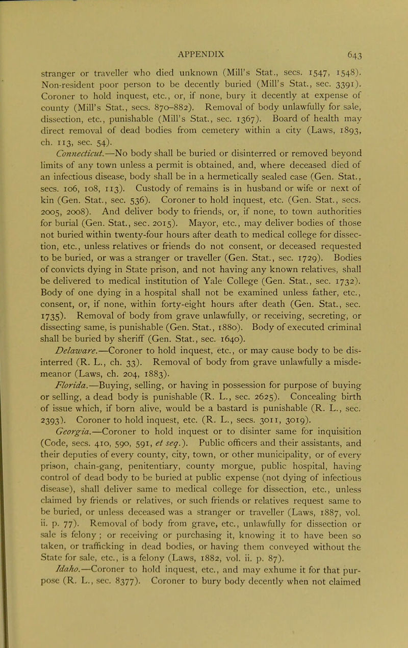 stranger or traveller who died unknown (Mill's Stat., sees. 1547, 1548), Non-resident poor person to be decently buried (Mill's Stat., sec. 3391). Coroner to hold inquest, etc., or, if none, bury it decently at expense of county (Mill's Stat., sees. 870-882). Removal of body unlawfully for sale, dissection, etc., punishable (Mill's Stat., sec. 1367). Board of health may direct removal of dead bodies from cemetery within a city (Laws, 1893, ch. 113, sec. 54). Connectiad.—No body shall be buried or disinterred or removed beyond limits of any town unless a permit is obtained, and, where deceased died of an infectious disease, body shall be in a hermetically sealed case (Gen. Stat., sees. 106, 108, 113). Custody of remains is in husband or wife or next of kin (Gen. Stat., sec. 536). Coroner to hold inquest, etc. (Gen. Stat., sees. 2005, 2008). And deliver body to friends, or, if none, to town authorities for burial (Gen. Stat., sec. 2015). Mayor, etc., may deliver bodies of those not buried within twenty-four hours after death to medical college for dissec- tion, etc., unless relatives or friends do not consent, or deceased requested to be buried, or was a stranger or traveller (Gen. Stat., sec. 1729). Bodies of convicts dying in State prison, and not having any known relatives, shall be delivered to medical institution of Yale College (Gen. Stat., sec. 1732). Body of one dying in a hospital shall not be examined unless father, etc., consent, or, if none, within forty-eight hours after death (Gen. Stat., sec. 1735). Removal of body from grave unlawfully, or receiving, secreting, or dissecting same, is punishable (Gen. Stat., 1880). Body of executed criminal shall be buried by sheriff (Gen. Stat., sec. 1640). Delaware.—Coroner to hold inquest, etc., or may cause body to be dis- interred (R. L., ch. 33). Removal of body from grave unlawfully a misde- meanor (Laws, ch. 204, 1883). Florida.—Buying, selling, or having in possession for purpose of buying or selling, a dead body is punishable (R. L., sec. 2625). Concealing birth of issue which, if born alive, would be a bastard is punishable (R. L., sec. 2393)- Coroner to hold inquest, etc. (R. L., sees. 3011, 3019). Georgia.—Coroner to hold inquest or to disinter same for inquisition (Code, sees. 410, 590, 591, et seq.). Public officers and their assistants, and their deputies of every county, city, town, or other municipality, or of every prison, chain-gang, penitentiary, county morgue, public hospital, having control of dead body to be buried at public expense (not dying of infectious disease), shall deliver same to medical college for dissection, etc., unless claimed by friends or relatives, or such friends or relatives request same to be buried, or unless deceased was a stranger or traveller (Laws, 1887, vol. ii. p. 77). Removal of body from grave, etc., unlawfully for dissection or sale is felony ; or receiving or purchasing it, knowing it to have been so taken, or trafficking in dead bodies, or having them conveyed without the State for sale, etc., is a felony (Laws, 1882, vol. ii. p. 87). Idaho.—Coroner to hold inquest, etc., and may exhume it for that pur- pose (R. L., sec. 8377). Coroner to bury body decently when not claimed