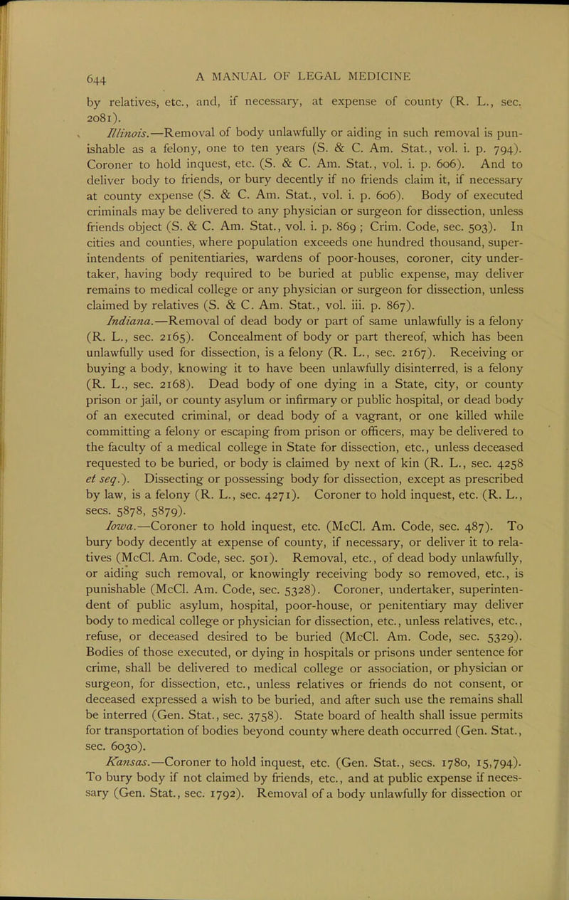 by relatives, etc., and, if necessary, at expense of county (R. L., sec. 2081). Elinois.—Removal of body unlawfully or aiding in such removal is pun- ishable as a felony, one to ten years (S. & C. Am. Stat., vol. i. p. 794). Coroner to hold inquest, etc. (S. & C. Am. Stat., vol. i. p. 606). And to deliver body to friends, or bury decently if no friends claim it, if necessary at county expense (S. & C. Am. Stat., vol. i. p. 606). Body of executed criminals may be delivered to any physician or surgeon for dissection, unless friends object (S. & C. Am. Stat., vol. i. p. 869 ; Crim. Code, sec. 503). In cities and counties, where population exceeds one hundred thousand, super- intendents of penitentiaries, wardens of poor-houses, coroner, city under- taker, having body required to be buried at public expense, may deliver remains to medical college or any physician or surgeon for dissection, unless claimed by relatives (S. & C. Am. Stat., vol. iii. p. 867). Indiana.—Removal of dead body or part of same unlawfully is a felony (R. L., sec. 2165). Concealment of body or part thereof, which has been unlawfully used for dissection, is a felony (R. L., sec. 2167). Receiving or buying a body, knowing it to have been unlawfully disinterred, is a felony (R. L., sec. 2168). Dead body of one dying in a State, city, or county prison or jail, or county asylum or infirmary or public hospital, or dead body of an executed criminal, or dead body of a vagrant, or one killed while committing a felony or escaping from prison or officers, may be delivered to the faculty of a medical college in State for dissection, etc., unless deceased requested to be buried, or body is claimed by next of kin (R. L., sec. 4258 et seq.). Dissecting or possessing body for dissection, except as prescribed by law, is a felony (R. L., sec. 4271). Coroner to hold inquest, etc. (R. L., sees. 5878, 5879). Iowa.—Coroner to hold inquest, etc. (McCl. Am. Code, sec. 487). To bury body decently at expense of county, if necessary, or deliver it to rela- tives (McCl. Am. Code, sec. 501). Removal, etc., of dead body unlawfully, or aiding such removal, or knowingly receiving body so removed, etc., is punishable (McCl. Am. Code, sec. 5328). Coroner, undertaker, superinten- dent of public asylum, hospital, poor-house, or penitentiary may deliver body to medical college or physician for dissection, etc., unless relatives, etc., refuse, or deceased desired to be buried (McCl. Am. Code, sec. 5329). Bodies of those executed, or dying in hospitals or prisons under sentence for crime, shall be delivered to medical college or association, or physician or surgeon, for dissection, etc., unless relatives or friends do not consent, or deceased expressed a wish to be buried, and after such use the remains shall be interred (Gen. Stat., sec. 3758). State board of health shall issue permits for transportation of bodies beyond county where death occurred (Gen. Stat., sec. 6030). Kansas.—Coroner to hold inquest, etc. (Gen. Stat., sees. 1780, 15,794). To bury body if not claimed by friends, etc., and at public expense if neces- sary (Gen. Stat., sec. 1792). Removal of a body unlawfully for dissection or