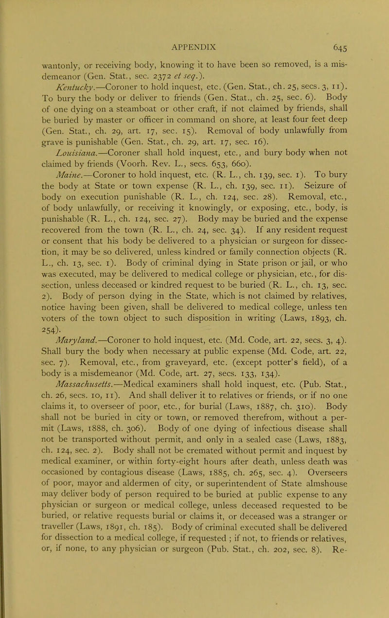 wantonly, or receiving body, knowing it to have been so removed, is a mis- demeanor (Gen. Stat., sec. 2372 et seq.). Kenhicky.—Coroner to hold inquest, etc. (Gen. Stat., ch. 25, sees. 3, 11). To bury the body or deliver to friends (Gen. Stat., ch. 25, sec. 6). Body of one dying on a steamboat or other craft, if not claimed by friends, shall be buried by master or officer in command on shore, at least four feet deep (Gen. Stat., ch. 29, art. 17, sec. 15). Removal of body unlawfully from grave is punishable (Gen. Stat., ch. 29, art. 17, sec. 16). Louisiana.—Coroner shall hold inquest, etc., and bury body when not claimed by friends (Voorh. Rev. L., sees. 653, 660). Maine.—Coroner to hold inquest, etc. (R. L., ch. 139, sec. i). To bury the body at State or town expense (R. L., ch. 139, sec. 11). Seizure of body on execution punishable (R. L., ch. 124, sec. 28). Removal, etc., of body unlawfully, or receiving it knowingly, or exposing, etc., body, is punishable (R. L., ch. 124, sec. 27). Body may be buried and the expense recovered from the town (R. L., ch. 24, sec. 34). If any resident request or consent that his body be delivered to a physician or surgeon for dissec- tion, it may be so delivered, unless kindred or family connection objects (R. L., ch. 13, sec. i). Body of criminal dying in State prison or jail, or who was executed, may be delivered to medical college or physician, etc., for dis- section, unless deceased or kindred request to be buried (R. L., ch. 13, sec. 2). Body of person dying in the State, which is not claimed by relatives, notice having been given, shall be delivered to medical college, unless ten voters of the town object to such disposition in writing (Laws, 1893, ch. 254)- Maryland.—Coroner to hold inquest, etc. (Md. Code, art. 22, sees. 3, 4). Shall bury the body when necessary at public expense (Md. Code, art. 22, sec. 7). Removal, etc., from graveyard, etc. (except potter's field), of a body is a misdemeanor (Md. Code, art. 27, sees. 133, 134). Massachusetts.—Medical examiners shall hold inquest, etc. (Pub. Stat., ch. 26, sees. 10, 11). And shall deliver it to relatives or friends, or if no one claims it, to overseer of poor, etc., for burial (Laws, 1887, ch. 310). Body shall not be buried in city or town, or removed therefrom, without a per- mit (Laws, 1888, ch. 306). Body of one dying of infectious disease shall not be transported without permit, and only in a sealed case (Laws, 1883, ch. 124, sec. 2). Body shall not be cremated without permit and inquest by medical examiner, or within forty-eight hours after death, unless death was occasioned by contagious disease (Laws, 1885, ch. 265, sec. 4). Overseers of poor, mayor and aldermen of city, or superintendent of State almshouse may deliver body of person required to be buried at public expense to any physician or surgeon or medical college, unless deceased requested to be buried, or relative requests burial or claims it, or deceased was a stranger or traveller (Laws, 1891, ch. 185). Body of criminal executed shall be delivered for dissection to a medical college, if requested ; if not, to friends or relatives, or, if none, to any physician or surgeon (Pub. Stat., ch. 202, sec. 8). Re-