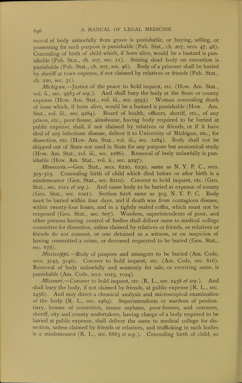 moval of body unlawfully from grave is punishable, or buying, selling, or possessing for such purpose is punishable (Pub. Stat., ch. 207, sees. 47, 48). Concealing of birth of child which, if born alive, would be a bastard is pun- ishable (Pub. Stat., ch. 207, sec. ii). Seizing dead body on execution is punishable (Pub. Stat., ch. 207, sec. 46). Body of a prisoner shall be buried by sheriff at town expense, if not claimed by relatives or friends (Pub. Stat., ch. 220, sec. 31). Michigan.—^Justice of the peace to hold inquest, etc. (How, Am, Stat., vol. ii., sec. 9583 et seq.). And shall bury the body at the State or county expense (How. Am. Stat., vol, iii,, sec, 9593). Woman concealing death of issue which, if born alive, would be a bastard is punishable (How. Am. Stat., vol. iii., sec. 9284). Board of health, officers, sheriff, etc, of any prison, etc., poor-house, almshouse, having body required to be buried at public expense, shall, if not claimed by relatives or friends, or if it have died of any infectious disease, deliver it to University of Michigan, etc, for dissection, etc (How, Am. Stat., vol. iii., sec. 2284), Body shall not be shipped out of State nor used in State for any purpose but anatomical study (How, Am. Stat., vol, iii,, sec. 2286). Removal of body unlawfully is pun- ishable (How. Am. Stat., vol. ii., sec. 9297). Minnesota.—Gen. Stat,, sees, 6220, 6230, same as N, Y. P. C, sees, 305-315. Concealing birth of child which died before or after birth is a misdemeanor (Gen. Stat., sec. 6210), Coroner to hold inquest, etc, (Gen, Stat., sec. loii et seq.). And cause body to be buried at expense of county (Gen. Stat., sec. 1021), Section 6216 same as 303, N. Y. P. C, Body must be buried within four days, and if death was from contagious disease, within twenty-four hours, and in a tightly sealed coffin, which must not be reopened (Gen, Stat,, sec. 607). Wardens, superintendents of poor, and other persons having control of bodies shall deliver same to medical college committee for dissection, unless claimed by relatives or friends, or relatives or friends do not consent, or one detained as a witness, or on suspicion of having committed a crime, or deceased requested to be buried (Gen. Stat., sec. 678), Mississippi. —Body of paupers and strangers to be buried (Am. Code, sees. 3145, 3146). Coroner to hold inquest, etc. (Am. Code, sec. 816). Removal of body unlawfully and wantonly for sale, or receiving same, is punishable (Am. Code, sees. 1023, 1024). Missouri.—Coroner to hold inquest, etc. (R. L., sec, 2438 et seq.). And shall bury the body, if not claimed by friends, at public expense (R, L., sec. 2456). And may direct a chemical analysis and microscopical examination of the body (R. L., sec. 2469). Superintendents or wardens of peniten- tiary, houses of correction, insane asylums, poor-houses, and coroners, sheriff, city and county undertakers, having charge of a body required to be buried at public expense, shall deliver the same to medical college for dis- section, unless claimed by friends or relatives, and trafficking in such bodies is a misdemeanor (R. L., sec. 6883 et seq.). Concealing birth of child, so