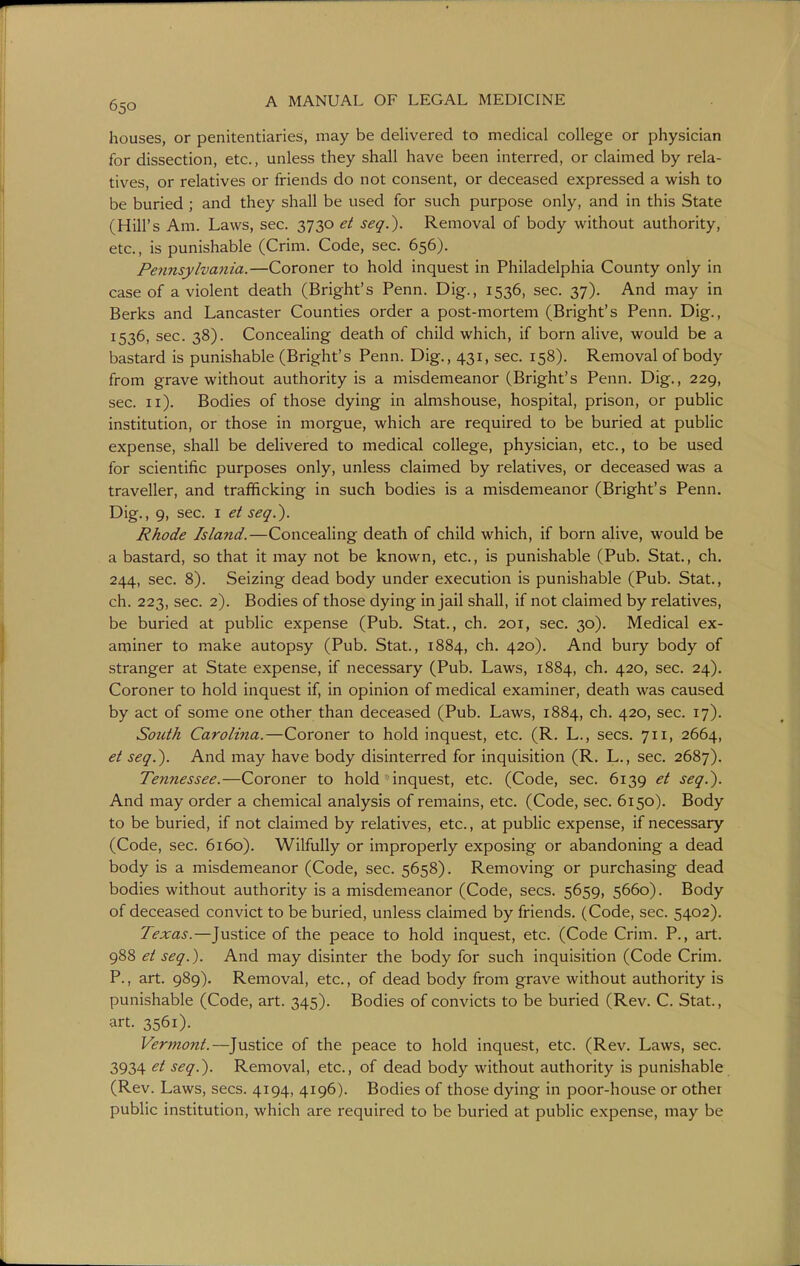 houses, or penitentiaries, may be delivered to medical college or physician for dissection, etc., unless they shall have been interred, or claimed by rela- tives, or relatives or friends do not consent, or deceased expressed a wish to be buried ; and they shall be used for such purpose only, and in this State (Hill's Am. Laws, sec. 3730 et seq.). Removal of body without authority, etc., is punishable (Crim. Code, sec. 656). Pennsylvania.—Coroner to hold inquest in Philadelphia County only in case of a violent death (Bright's Penn. Dig., 1536, sec. 37). And may in Berks and Lancaster Counties order a post-mortem (Bright's Penn. Dig., 1536, sec. 38). Concealing death of child which, if born alive, would be a bastard is punishable (Bright's Penn. Dig., 431, sec. 158). Removal of body from grave without authority is a misdemeanor (Bright's Penn. Dig., 229, sec. 11). Bodies of those dying in almshouse, hospital, prison, or pubhc institution, or those in morgue, which are required to be buried at public expense, shall be delivered to medical college, physician, etc., to be used for scientific purposes only, unless claimed by relatives, or deceased was a traveller, and trafficking in such bodies is a misdemeanor (Bright's Penn. Dig., 9, sec. I et seq.). Rhode Island.—Concealing death of child which, if born alive, would be a bastard, so that it may not be known, etc., is punishable (Pub. Stat., ch. 244, sec. 8). Seizing dead body under execution is punishable (Pub. Stat., ch. 223, sec. 2). Bodies of those dying in jail shall, if not claimed by relatives, be buried at public expense (Pub. Stat., ch. 201, sec. 30). Medical ex- aminer to make autopsy (Pub. Stat., 1884, ch. 420). And bury body of stranger at State expense, if necessary (Pub. Laws, 1884, ch. 420, sec. 24). Coroner to hold inquest if, in opinion of medical examiner, death was caused by act of some one other than deceased (Pub. Laws, 1884, ch. 420, sec. 17). South Carolina.—Coroner to hold inquest, etc. (R. L., sees. 711, 2664, et seq.). And may have body disinterred for inquisition (R. L., sec, 2687). Tennessee.—Coroner to hold inquest, etc. (Code, sec. 6139 et seq.). And may order a chemical analysis of remains, etc. (Code, sec. 6150). Body to be buried, if not claimed by relatives, etc., at public expense, if necessary (Code, sec. 6160). Wilfully or improperly exposing or abandoning a dead body is a misdemeanor (Code, sec. 5658). Removing or purchasing dead bodies without authority is a misdemeanor (Code, sees. 5659, 5660). Body of deceased convict to be buried, unless claimed by friends. (Code, sec. 5402). Texas.—Justice of the peace to hold inquest, etc. (Code Crim. P., art. 988 et seq.). And may disinter the body for such inquisition (Code Crim. P., art. 989). Removal, etc., of dead body from grave without authority is punishable (Code, art. 345). Bodies of convicts to be buried (Rev. C. Stat., art. 3561). Vermont.—Justice of the peace to hold inquest, etc. (Rev. Laws, sec. 3934 et seq.). Removal, etc., of dead body without authority is punishable (Rev. Laws, sees. 4194, 4196). Bodies of those dying in poor-house or other public institution, which are required to be buried at public expense, may be