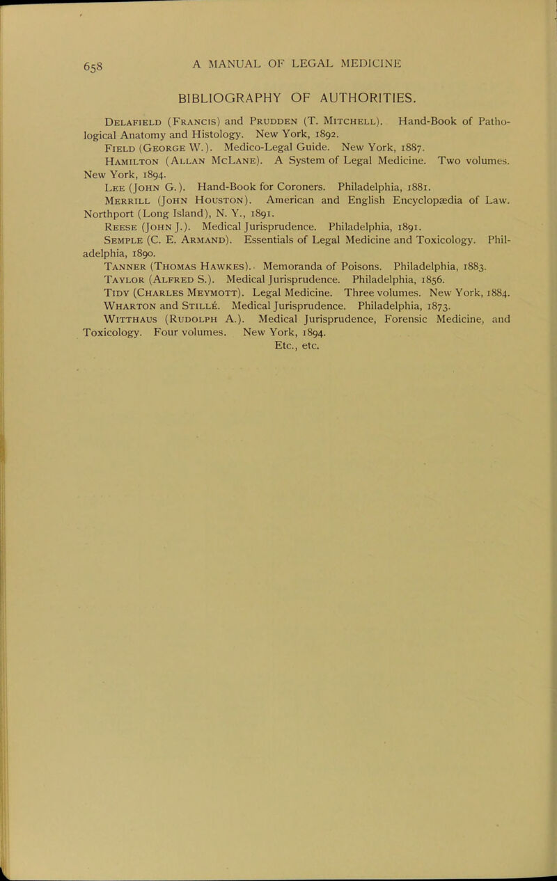 BIBLIOGRAPHY OF AUTHORITIES. Delafield (Francis) and Prudden (T. Mitchell). Hand-Book of Patho- logical Anatomy and Histology. New York, 1892. Field (George W.). Medico-Legal Guide. New York, 1887. Hamilton (Allan McLane). A System of Legal Medicine. Two volumes. New York, 1894. Lee (John G. ). Hand-Book for Coroners. Philadelphia, 1881. Merrill (John Houston). American and English Encyclopaedia of Law. Northport (Long Island), N. Y., 1891. Reese (John J.). Medical Jurisprudence. Philadelphia, 1891. Semple (C. E. Armand). Essentials of Legal Medicine and Toxicology. Phil- adelphia, 1890. Tanner (Thomas Hawkes). Memoranda of Poisons. Philadelphia, 1883. Taylor (Alfred S.). Medical Jurisprudence. Philadelphia, 1856. Tidy (Charles Meymott). Legal Medicine. Three volumes. New York, 1884. Wharton and Stille. Medical Jurisprudence. Philadelphia, 1873. WiTTHAUs (Rudolph A.). Medical Jurisprudence, Forensic Medicine, and Toxicology. Four volumes. New York, 1894. Etc., etc.