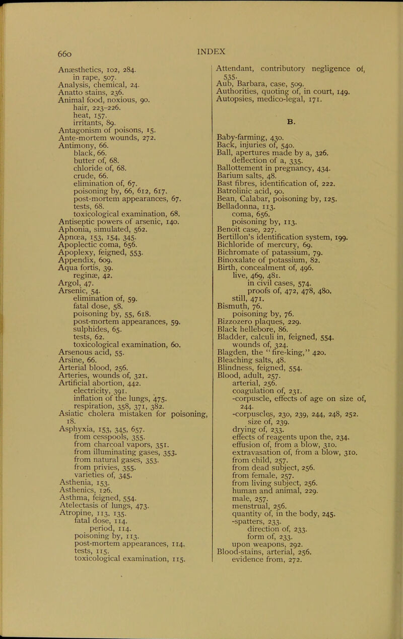 Anaesthetics, 102, 284. in rape, 507. Analysis, chemical, 24. Anatto stains, 236. Animal food, noxious, 90. hair, 223-226. heat, 157. irritants, 89. Antagonism of poisons, 15. Ante-mortem wounds, 272. Antimony, 66. black, 66. butter of, 68. chloride of, 68. crude, 66. elimination of, 67. poisoning by, 66, 612, 617. post-mortem appearances, 67. tests, 68. toxicological examination, 68. Antiseptic powers of arsenic, 140. Aphonia, simulated, 562. Apnoea, 153, 154, 345. Apoplectic coma, 656. Apoplexy, feigned, 553. Appendix, 609. Aqua fortis, 39. reginae, 42. Argol, 47. Arsenic, 54. elimination of, 59. fatal dose, 58. poisoning by, 55, 618. post-mortem appearances, 59. sulphides, 65. tests, 62. toxicological examination, 60. Arsenous acid, 55. Arsine, 66. Arterial blood, 256. Arteries, wounds of, 321. Artificial abortion, 442. electricity, 391. inflation of the lungs, 475. respiration, 358, 371, 382. Asiatic cholera mistaken for poisoning, 18. Asphyxia, 153, 345, 657. from cesspools, 355. from charcoal vapors, 351. from illuminating gases, 353. from natural gases, 353. from privies, 355. varieties of, 345. Asthenia, 153. Asthenics, 126. Asthma, feigned, 554. Atelectasis of lungs, 473. Atropine, 113. 135. fatal dose, 114. period, 114. poisoning by, 113. post-mortem appearances, 114. tests, 115. toxicological examination, 115. Attendant, contributory negligence of, 535- Aub, Barbara, case, 509. Authorities, quoting of, in court, 149. Autopsies, medico-legal, 171. B. Baby-farming, 430. Back, injuries of, 540. Ball, apertures made by a, 326, deflection of a, 335. Ballottement in pregnancy, 434. Barium salts, 48. Bast fibres, identification of, 222. Batrolinic acid, 90. Bean, Calabar, poisoning by, 125. Belladonna, 113. coma, 656. poisoning by, 113. Benoit case, 227. Bertillon's identification system, 199. Bichloride of mercury, 69. Bichromate of patassium, 79. Binoxalate of potassium, 82. Birth, concealment of, 496. live, 469, 481. in civil cases, 574. proofs of, 472, 478, 480. still, 471. Bismuth, 76. poisoning by, 76. Bizzozero plaques, 229. Black hellebore, 86. Bladder, calculi in, feigned, 554. wounds of, 324. Blagden, the fire-king, 420, Bleaching salts, 48. Blindness, feigned, 554. Blood, adult, 257. arterial, 256. coagulation of, 231. -corpuscle, eflfects of age on size of, 244. -corpuscles, 230, 239, 244, 248, 252. size of, 239. drying of, 233. effects of reagents upon the, 234. effusion of, from a blow, 310. extravasation of, from a blow, 310. from child, 257. from dead subject, 256. from female, 257. from living subject, 256. human and animal, 229. male, 257. menstrual, 256. quantity of, in the body, 245, -spatters, 233. direction of, 233. form of, 233. upon weapons, 292. Blood-stains, arterial, 256. evidence from, 272.