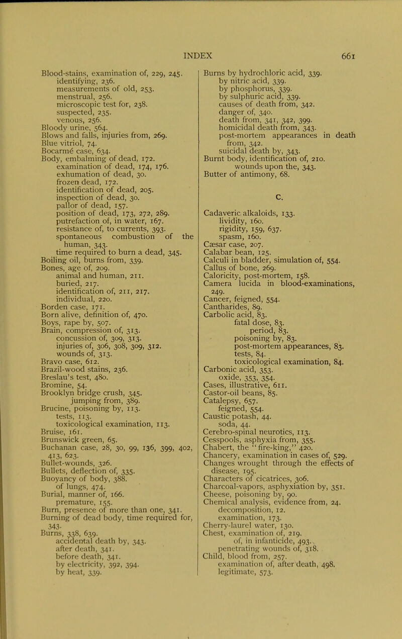 Blood-stains, examination of, 229, 245. identifying, 236. measurements of old, 253. menstrual, 256. microscopic test for, 238. suspected, 235. venous, 256. Bloody urine, 564. Blows and falls, injuries from, 269. Blue vitriol, 74. Bocarm^ case, 634. Body, embalming of dead, 172. examination of dead, 174, 176. exhumation of dead, 30. frozen dead, 172. identification of dead, 205. inspection of dead, 30. pallor of dead, 157. position of dead, 173, 272, 289. putrefaction of, in water, 167. resistance of, to currents, 393. spontaneous combustion of the human, 343. time required to burn a dead, 345. Boiling oil, burns from, 339. Bones, age of, 209. animal and human, 211. buried, 217. identification of, 211, 217. individual, 220. Borden case, 171. Born alive, definition of, 470. Boys, rape by, 507. Brain, compression of, 313. concussion of, 309, 313. injuries of, 306, 308, 309, 312, wounds of, 313. Bravo case, 612. Brazil-wood stains, 236. Breslau's test, 480. Bromine, 54. Brooklyn bridge crush, 345. jumping from, 389. Brucine, poisonmg by, 113. tests, 113. toxicological examination, 113, Bruise, 161. Brunswick green, 65. Buchanan case, 28, 30, 99, 136, 399, 402, 413. 623. Bullet-wounds, 326. Bullets, deflection of, 335. Buoyancy of body, 388. of lungs, 474- Burial, manner of, 166. premature, 155. Burn, presence of more than one, 34X. Burning of dead body, time required for, 343. Burns, 338, 639. acciderrtal death by, 343. after death, 341. before death, 341. by electricity, 392, 394. by heat, 339. Burns by hydrochloric acid, 339. by nitric acid, 339. by phosphorus, 339. by sulphuric acid, 339. causes of death from, 342. danger of, 340. death from, 341, 342, 399. homicidal death from, 343. post-mortem appearances in death from, 342. suicidal death by, 343. Burnt body, identification of, 210. wounds upon the, 343. Butter of antimony, 68. C. Cadaveric alkaloids, 133. lividity, 160. rigidity, 159, 637. spasm, 160. Caesar case, 207. Calabar bean, 125. Calculi in bladder, simulation of, 554. Callus of bone, 269. Caloricity, post-mortem, 158. Camera lucida in blood-examinations, 249. Cancer, feigned, 554. Cantharides, 89. Carbolic acid, 83. fatal dose, 83. period, 83. poisoning by, 83. post-mortem appearances, 83. tests, 84. toxicological examination, 84. Carbonic acid, 353. oxide, 353, 354. Cases, illustrative, 611. Castor-oil beans, 85. Catalepsy, 657. feigned, 554. Caustic potash, 44. soda, 44. Cerebro-spinal neurotics, 113. Cesspools, asphyxia from, 355. Chabert, the fire-king, 420. Chancery, examination in cases of, 529. Changes wrought through the effects of disease, 195. Characters of cicatrices, 306. Charcoal-vapors, asphyxiation by, 351. Cheese, poisoning by, 90. Chemical analysis, evidence from, 24. decomposition, 12. examination, 173. Cherry-laurel water, 130. Chest, examination of, 219. of, in infanticide, 493. penetrating wounds of, 318. Child, blood from, 257. examination of, after death, 498. legitimate, 573.