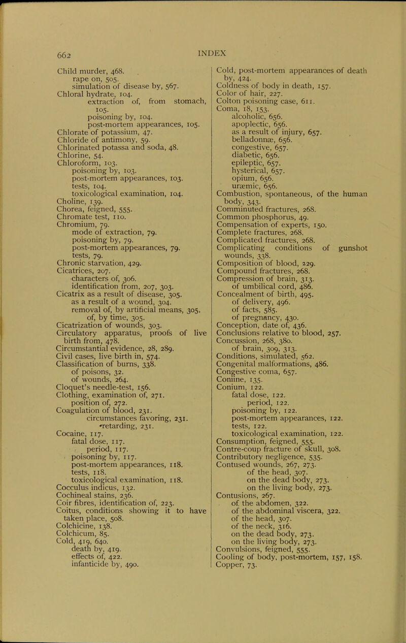 Child murder, 468. rape on, 505. simulation of disease by, 567. Chloral hydrate, 104. extraction of, from stomach, 105- poisoning by, 104. post-mortem appearances, 105. Chlorate of potassium, 47. Chloride of antimony, 59. Chlorinated potassa and soda, 48. Chlorine, 54. Chloroform, 103. poisoning by, 103. post-mortem appearances, 103. tests, 104. toxicological examination, 104. Choline, 139. Chorea, feigned, 555. Chromate test, 110. Chromium, 79. mode of extraction, 79. poisoning by, 79. post-mortem appearances, 79. tests, 79. Chronic starvation, 429. Cicatrices, 207. characters of, 306. identification from, 207, 303. Cicatrix as a result of disease, 305. as a result of a wound, 304. removal of, by artificial means, 305. of, by time, 305. Cicatrization of wounds, 303. Circulatory apparatus, proofs of live birth from, 478. Circumstantial evidence, 28, 289. Civil cases, live birth in, 574. Classification of burns, 338. of poisons, 32. of wounds, 264. Cloquet's needle-test, 156. Clothing, examination of, 271. position of, 272. Coagulation of blood, 231. circumstances favoring, 231. 'retarding, 231. Cocaine, 117. fatal dose, 117. period, 117. poisoning by, 117. post-mortem appearances, 118. tests, 118. toxicological examination, 118. Cocculus indicus, 132. Cochineal stains, 236. Coir fibres, identification of, 223. Coitus, conditions showing it to have taken place, 508. Colchicine, 138. Colchicum, 85. Cold, 419, 640. death by, 419. effects of, 422. infanticide by, 490. Cold, post-mortem appearances of death by, 424. Coldness of body in death, 157. Color of hair, 227. Colton poisoning case, 611. Coma, 18, 153. alcoholic, 656. apoplectic, 656. as a result of injury, 657. belladonucE, 656. congestive, 657. diabetic, 656. epileptic, 657. hysterical, 657. opium, 656. uraemic, 656. Combustion, spontaneous, of the human body, 343. Comminuted fractures, 268. Common phosphorus, 49. Compensation of experts, 150. Complete fractures, 268. Complicated fractures, 268. Complicating conditions of gunshot wounds, 338. Composition of blood, 229. Compound fractures, 268. Compression of brain, 313. of umbilical cord, 486. Concealment of birth, 495. of delivery, 496. of facts, 585. of pregnancy, 430. Conception, date of, 436. Conclusions relative to blood, 257. Concussion, 268, 380. of brain, 309, 313. Conditions, simulated, 562. Congenital malformations, 486. Congestive coma, 657. Coniine, 135. Conium, 122. fatal dose, 122. period, 122. poisoning by, 122. post-mortem appearances, 122. tests, 122. toxicological examination, 122. Consumption, feigned, 555. Contre-coup fracture of skull, 308. Contributory negligence, 535. Contused wounds, 267, 273. of the head, 307. on the dead body, 273. on the living body, 273. Contusions, 267. of the abdomen, 322. of the abdominal viscera, 322. of the head, 307. of the neck, 316. on the dead body, 273. on the living body, 273. Convulsions, feigned, 555. Cooling of body, post-mortem, 157, 158. Copper, 73.