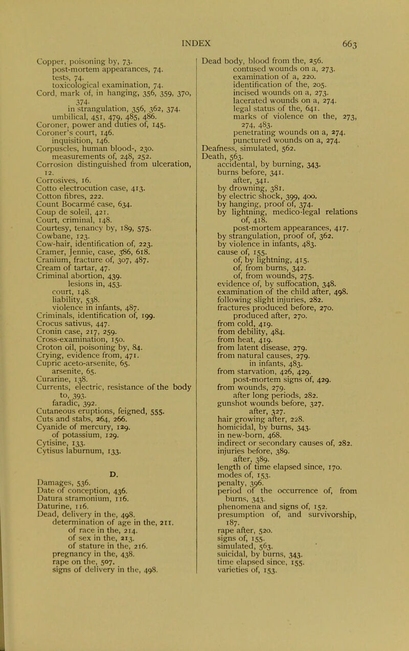 Copper, poisoning by, 73. post-mortem appearances, 74. tests, 74. toxicological examination, 74. Cord, mark of, in hanging, 356, 359, 370, 374- m strangulation, 356, 362, 374. umbilical, 451, 479, 485. 486. Coroner, power and duties of, 145. Coroner's court, 146. inquisition, 146. Corpuscles, human blood-, 230. measurements of, 248, 252. Corrosion distinguished from ulceration, 12. Corrosives, 16. Cotto electrocution case, 413. Cotton fibres, 222. Count Bocarm^ case, 634. Coup de soleil, 421. Court, criminal, 148. Courtesy, tenancy by, 189, 575. Cowbane, 123. Cow-hair, identification of, 223. Cramer, Jennie, case, 386, 618. Cranium, fracture of, 307, 487. Cream of tartar, 47. Criminal abortion, 439. lesions in, 453. court, 148. liability, 538. violence in infants, 487. Criminals, identification of, 199. Crocus sativus, 447. Cronin case, 217, 259. Cross-examination, 150. Croton oil, poisoning by, 84. Crying, evidence from, 471. Cupric aceto-arsenite, 65. arsenite, 65. Curarine, 138. Currents, electric, resistance of the body to, 393- faradic, 392. Cutaneous eruptions, feigned, 555. Cuts and stabs, 264, 266. Cyanide of mercury, 129. of potassium, 129. Cytisine, 133. Cytisus laburnum, 133. D. Damages, 536. Date of conception, 436. Datura stramonium, 116. Daturine, 116. Dead, delivery in the, 498. determination of age in the, 211. of race in the, 214. of sex in the, 213. of stature in the, 216. pregnancy in the, 438. rape on the, 507. signs of delivery in the, 498. Dead body, blood from the, 256. contused wounds on a, 273. examination of a, 220. identification of the, 205. incised wounds on a, 273. lacerated wounds on a, 274. legal status of the, 641. marks of violence on the, 273, 274, 483- penetrating wounds on a, 274. punctured wounds on a, 274. Deafness, simulated, 562. Death, 563. accidental, by burning, 343. burns before, 341. after, 341. by drowning, 381. by electric shock, 399, 400. by hanging, proof of, 374. by lightning, medico-legal relations of, 418. post-mortem appearances, 417. by strangulation, proof of, 362. by violence in infants, 483. cause of, 155. of, by lightning, 415. of, from bums, 342. of, from wounds, 275. evidence of, by suffocation, 348. examination of the child after, 498. following slight injuries, 282. fractures produced before, 270. produced after, 270. from cold, 419. from debility, 484. from heat, 419. from latent disease, 279. from natural causes, 279. in infants, 483. from starvation, 426, 429. post-mortem signs of, 429. from wounds, 279. after long periods, 282. gunshot wounds before, 327. after, 327. hair growing after, 228. homicidal, by burns, 343. in new-born, 468. indirect or secondary causes of, 282. injuries before, 389. after, 389. length of time elapsed since, 170. modes of, 153. penalty, 396. perioci of the occurrence of, from burns, 343. phenomena and signs of, 152. presumption of, and survivorship, 187. rape after, 520. signs of, 155. simulated, 563. suicidal, by burns, 343. time elapsed since, 155. varieties of, 153.