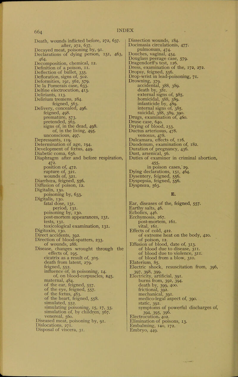 Death, wounds inflicted before, 272, 637. after, 272, 637. Decayed meat, poisoning by, 91. Declarations of dying person, 151, 463, 464. Decomposition, chemical, 12. Definition of a poison, 11. Deflection of bullet, 335. Defloration, signs of, 502. Deformities, 191, 562, 579. De la Pomerais case, 633. Delfine electrocution, 413. Deliriants, 113. Delirium tremens, 284. feigned, 563. Delivery, concealed, 496. feigned, 498. premature, 573. pretended, 563. signs of, in the dead, 498. of, in the living, 495. unconscious, 497. Depressants, 119. Determination of age, 194. Development of foetus, 449. Diabetic coma, 656. Diaphragm after and before respiration, 472. position of, 472. rupture of, 321. wounds of, 321. DiarrhcEa, feigned, 556. Diffusion of poison, 12. Digitalin, 130. poisoning by, 633. Digitalis, 130. fatal dose, 131. period, 131. poisoning by, 130. post-mortem appearances, 131. tests, 131. toxicological examination, 131. Digitoxin, 130. Direct accidents, 392. Direction of blood-spatters, 233. of wounds, 288. Disease, changes wrought through the eflfects of, 195. cicatrix as a result of, 305. death from latent, 279. feigned, 552. influence of, in poisoning, 14. of, on blood-corpuscles, 245. maternal, 484. of the ear, feigned, 557. of the eye, feigned, 557. of the foetus, 483. of the heart, feigned, 558. simulated, 552. simulating poisoning, 15, 17, 33. simulation of, by children, 567. venereal, 560. Diseased meat, poisoning by, 91. Dislocations, 271. Disposal of viscera, 31. Dissection wounds, 184. Docimasia circulationis, 477. pulmonum, 474. Douches, vaginal, 454. Douglass peerage case, 579. Dragendorff''s test, 126. Dress, examination of the, 172, 272. Dropsy, feigned, 556. Drop-wrist in lead-poisoning, 71. Drowning, 379. accidental, 388, 389. death by, 381. external signs of, 385. homicidal, 388, 389. infanticide by, 489. internal signs of, 385. suicidal, 388, 389, 390. Drugs, examination of, 460. Druse case, 640. Drying of blood, 233. Ductus arteriosus, 478. venosus, 478. Dulcamara, effects of, 116. Duodenum, examination of, 182. Duration of pregnancy, 436. Dust, arsenical, 56. Duties of examiner in criminal abortion, 455- in poison cases,'29. Dying declarations, 151, 464. Dysentery, feigned, 556. Dyspepsia, feigned, 556. Dyspnoea, 563. B. Ear, diseases of the, feigned, 557. Earthy salts, 46. Ecbolics, 446. Ecchymosis, 267. post-mortem, 161. vital, 161. Effects of cold, 422. of extreme heat on the body, 420, of poison, 12. Effusion of blood, date of, 313. of blood due to disease, 311. of blood due to violence, 311. of blood from a blow, 310. Elaterium, 85. Electric shock, resuscitation from, 396, 397. 398, 399. Electricity, artificial, 391. burns from, 392, 394. death by, 399, 400. frictional, 392. mechanical, 391. medico-legal aspect of, 390. static, 392. symptoms of powerful discharges of, 394, 395, 396. Electrocution, 402. Elimination of poisons, 13. Embalming, 140, 172. I Embryo, 449.