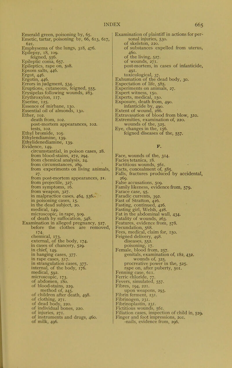 Emerald green, poisoning by, 65. Emetic, tartar, poisoning by, 66, 613, 617, 621. Emphysema of the lungs, 318, 476. Epilepsy, 18, 109. feigned, 556. Epileptic coma, 657. Epileptics, rape on, 508. Epsom salts, 446. Ergot, 446. Ergotin, 446. Errors in judgment, 534. Eruptions, cutaneous, feigned, 555. Erysipelas following wounds, 283. Erythroxylon, 117. Eserine, 125. Essence of mirbane, 130. Essential oil of almonds, 130. Ether, 102. death from, 102. post-mortem appearances, 102. tests, 102. Ethyl bromide, 105. Ethylendiamine, 139. Ethylidenediamine, 139. Evidence, 149. circumstantial, in poison cases, 28. from blood-stains, 272, 294. from chemical analysis, 24. from circumstances, 28^. from experiments on living animals, 27. from post-mortem appearances, 21. from projectile, 327. from symptoms, 16. from weapon, 327. in malpractice cases, 464, 536.- in poisoning cases, 15. in the dead subject, 20. medical, 149. microscopic, in rape, 509. of death by suffocation, 348. Examination in alleged pregnancy, 527. before the clothes are removed, 174. chemical, 173. external, of the body, 174. in cases of chancery, 529. in chief, 149. in hanging cases, 377. in rape cases, 517. in strangulation cases, 377. internal, of the body, 176. medical, 592. microscopic, 173. of abdomen, 180. of blood-stains, 229. method of, 245. of children after death, 498. of clothing, 271. of dead body, 220. of individual bones, 220. of injuries, 271. of instruments and drugs, 460. of milk, 496. Examination of plaintiff in actions for per- sonal injuries, 530. of skeleton, 220. of substances expelled from uterus, 460. of the living, 527. of wounds, 271. post-mortem, in cases of infanticide, 491. toxicological, 37. Exhumation of the dead body, 30. Expectation of life, 585. Experiments on animals, 27. Expert witness, 150. Experts, medical, 150. Exposure, death from, 490. infanticide by, 490. Extent of wound, 286. Extravasation of blood from blow, 310. Extremities, examination of, 220. wounds of the, 325. Eye, changes in the, 156. feigned diseases of the, 557. F. Face, wounds of the, 314. Facies tetanica, 18. Factitious wounds, 561. Facts, concealment of, 585. Falls, fractures produced by accidental, 269. False accusations, 509. Family likeness, evidence from, 579. Farace case, 95. Faradic currents, 392. Fast of Stratton, 426. Fasting, continued, 426. Fasting girl, Welsh, 428. Fat in the abdominal wall, 434. Fatality of wounds, 263. Features, evidence from, 578. Fecundation, 568. Fees, medical, claim for, 150. Feigned delivery, 498. diseases, 552. poisoning, 17. Female, blood from, 257. genitals, examination of, 182, 432. wounds of, 325. procreative power in the, 525. rape on, after puberty, 501. Fenning case, 611. Ferric chloride, 77. Fevers, simulated, 557. Fibres, 194, 221. upon weapons, 293. Fibrin ferment, 231. Fibrinogen, 231. Fibrinoplastin, 231. Fictitious wounds, 561. Filiation cases, inspection of child in, 529. Finger and foot impressions, 201. -nails, evidence from, 296.