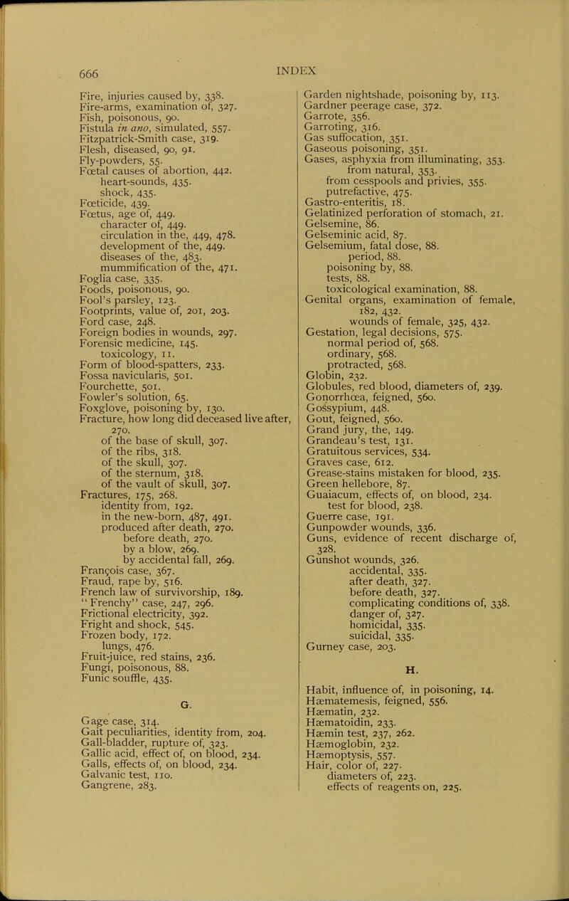 Fire, injuries caused by, 338. Fire-arms, examination of, 327. Fish, poisonous, 90. Fistula in ano, simulated, 557. Fitzpatrick-Smith case, 319. Flesh, diseased, 90, 91. Fly-powders, 55. Foetal causes of abortion, 442. heart-sounds, 435. shock, 435. FcEticide, 439. Foetus, age of, 449. character of, 449. circulation in the, 449, 478. development of the, 449. diseases of the, 483. mummification of the, 471. Foglia case, 335. Foods, poisonous, 90. Fool's parsley, 123. Footprints, value of, 201, 203. Ford case, 248. Foreign bodies in wounds, 297. Forensic medicine, 145. toxicology, II. Form of blood-spatters, 233. Fossa navicularis, 501. Fourchette, 501. Fowler's solution, 65. Foxglove, poisoning by, 130. Fracture, how long did deceased live after, 270. of the base of skull, 307. of the ribs, 318. of the skull, 307. of the sternum, 318. of the vault of skull, 307, Fractures, 175, 268. identity from, 192. in the new-born, 487, 491. produced after death, 270. before death, 270. by a blow, 269. by accidental fall, 269. Frangois case, 367. Fraud, rape by, 516. French law of survivorship, 189.  Frenchy case, 247, 296. Frictional electricity, 392. Fright and shock, 545. Frozen body, 172. lungs, 476. Fruit-juice, red stains, 236. Fungi, poisonous, 88. Funic souffle, 435. G. Gage case, 314. Gait peculiarities, identity from, 204. Gall-bladder, rupture of, 323. Gallic acid, effect of, on blood, 234. Galls, effects of, on blood, 234. Galvanic test, no. Gangrene, 283. Garden nightshade, poisoning by, 113. Gardner peerage case, 372. Garrote, 356. Garroting, 316. Gas suffocation, 351. Gaseous poisoning, 351. Gases, asphyxia from illuminating, 353. from natural, 353. from cesspools and privies, 355. putrefactive, 475. Gastro-enteritis, 18. Gelatinized perforation of stomach, 21. Gelsemine, 86. Gelseminic acid, 87. Gelsemium, fatal dose, 88. period, 88. poisoning by, 88. tests, 88. toxicological examination, 88. Genital organs, examination of female, 182, 432. wounds of female, 325, 432. Gestation, legal decisions, 575. normal period of, 568. ordinary, 568. protracted, 568. Globin, 232. Globules, red blood, diameters of, 239. Gonorrhoea, feigned, 560. Gossypium, 448. Gout, feigned, 560. Grand jury, the, 149. Grandeau's test, 131. Gratuitous services, 534. Graves case, 612. Grease-stains mistaken for blood, 235. Green hellebore, 87. Guaiacum, effects of, on blood, 234. test for blood, 238. Guerre case, 191. Gunpowder wounds, 336. Guns, evidence of recent discharge of, 328. Gunshot wounds, 326. accidental, 335. after death, 327. before death, 327. complicating conditions of, 338. danger of, 327. homicidal, 335. suicidal, 335. Gurney case, 203. H. Habit, influence of, in poisoning, 14. Hsematemesis, feigned, 556. Haematin, 232. Hsematoidin, 233. Haemin test, 237, 262. Haemoglobin, 232. Haemoptysis, 557. Hair, color of, 227. diameters of, 223. effects of reagents on, 225.