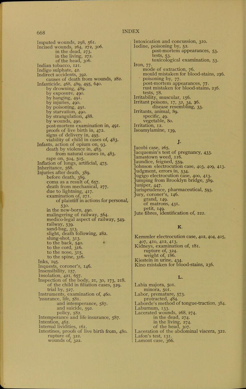 Imputed wounds, 29S, 561. Incised wounds, 264, 272, 306. in the dead, 273. in the living, 272. of the head, 306. Indian tobacco, 121. Indigo sulphate, 42. Indirect accidents, 392. causes of death from wounds, 282. Infanticide, 468, 489, 495, 640. by drowning, 489. by exposure, 490. by hanging, 491. by injuries, 490. by poisoning, 491. by starvation, 490. by strangulation, 488. by wounds, 490. post-mortem examination in, 491. proofs of live birth in, 472. signs of delivery in, 495. viability of child in cases of, 483. Infants, action of opium on, 93. death by violence in, 483. from natural causes in, 483. rape on, 504, 505. Inflation of lungs, artificial, 475. Inheritance, 568. Injuries after death, 389. before death, 389. coma as a result of, 657. death from mechanical, 277. due to lightning, 417. examination of, 271. of plaintiff in actions for personal, 530- in the new-born, 490. malingering of railway, 564. medico-legal aspect of railway, 549. railway, 539. sand-bag, 313. slight, death following, 282. slung-shot, 313. to the back, 540. • to the cord, 316. to the nose, 315. to the spine, 316. Inks, 195. Inquests, coroner's, 146. Insensibility, 157. Insolation, 421, 657. Inspection of the body, 21, 30, 173, 218. of the child in filiation cases, 529. trial by, 527. Instruments, examination of, 460. Tfisurance, life, 581. and intemperance, 587. and suicide, 592. policy, 582. Intenriperance and life insurance, 587. Intention, 462. Internal lividities, 161. Intestines, proofs of live birth from, 480. rupture of, 322. wounds of, 322. Intoxication and concussion, 310. Iodine, poisoning by, 52. post-mortem appearances, 53. tests, 53. toxicological examination, 53. Iron, 77. mode of extraction, 76. mould mistaken for blood-stains, 236. poisoning by, 77. post-mortem appearances, 77. rust mistaken for blood-stains, 236. tests, 78. Irritability, muscular, 156. Irritant poisons, 17, 32, 34, 36. disease resembling, 33. Irritants, animal, 89. specific, 49. vegetable, 80. Irritation, 12. Isoamylamine, 139, J- Jacobi case, 265. Jacquemin's test of pregnancy, 433. Jamestown weed, 116. Jaundice, feigned, 559. Johnson electrocution case, 403, 409, 413. Judgment, errors in, 534. Jugigo electrocution case, 400, 413. Jumping from Brooklyn bridge, 389. Juniper, 447. Jurisprudence, pharmaceutical, 593. Jury, coroner's, 146. grand, 149. of matrons, 431. petit, 149. Jute fibres, identification of, 222. K. Kemmler electrocution case, 402,404,405, 407, 410, 412, 413- Kidneys, examination of, 181. rupture of, 324. weight of, 186. Kiestein in urine, 434. Kino mistaken for blood-stains, 236. L. Labia majora, 501. minora, 501. Labor, premature, 573. protracted, 484. Laborde's method of tongue-traction, 384. Laburnum, 133. Lacerated wounds, 268, 274. in the dead, 274. in the living, 274. of the head, 307. Laceration of the abdominal viscera, 322. Lafon's test, 131. Lamont case, 366.