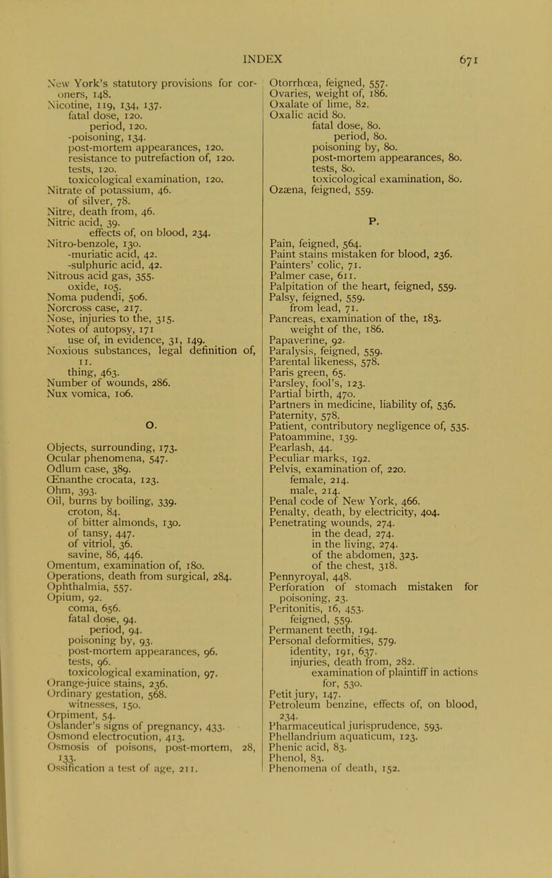 New York's statutory provisions for cor- oners, 148. Nicotine, 119, 134, 137. fatal dose, 120. period, 120. -poisoning, 134. post-mortem appearances, 120. resistance to putrefaction of, 120. tests, 120. toxicological examination, 120. Nitrate of potassium, 46. of silver, 78. Nitre, death from, 46. Nitric acid, 39. effects of, on blood, 234. Nitro-benzole, 130. -muriatic acid, 42. -sulphuric acid, 42. Nitrous acid gas, 355. oxide, 105. Noma pudendi, 506. Norcross case, 217. Nose, injuries to the, 315. Notes of autopsy, 171 use of, in evidence, 31, 149. Noxious substances, legal definition of, II. thing, 463. Number of wounds, 286. Nux vomica, 106. O. Objects, surrounding, 173. Ocular phenomena, 547. Odium case, 389. CEnanthe crocata, 123. Ohm, 393. Oil, burns by boiling, 339. croton, 84. of bitter almonds, 130. of tansy, 447. of vitriol, 36. savine, 86, 446. Omentum, examination of, 180. Operations, death from surgical, 284. Ophthalmia, 557. Opium, 92. coma, 656. fatal dose, 94. period, 94. poisoning by, 93. post-mortem appearances, 96. tests, 96. toxicological examination, 97. Orange-juice stains, 236. Ordinary gestation, 568. witnesses, 150. (Jrpiment, 54. (islander's signs of pregnancy, 433. Osmond electrocution, 413. Osmosis of poisons, post-mortem, 28, Ossification a test of age, 211. Otorrhcea, feigned, 557. Ovaries, weignt of, 186. Oxalate of lime, 82. Oxalic acid 80. fatal dose, 80. period, 80. poisoning by, 80. post-mortem appearances, 80. tests, 80. toxicological examination, 80. Ozaena, feigned, 559. P. Pain, feigned, 564. Paint stains mistaken for blood, 236. Painters' colic, 71. Palmer case, 611. Palpitation of the heart, feigned, 559. Palsy, feigned, 559. from lead, 71. Pancreas, examination of the, 183. weight of the, 186. Papaverme, 92. Paralysis, feigned, 559. Parental likeness, 578. Paris green, 65. Parsley, fool's, 123. Partial birth, 470. Partners in medicine, liability of, 536. Paternity, 578. Patient, contributory negligence of, 535. Patoammine, 139. Pearl ash, 44. Peculiar marks, 192. Pelvis, examination of, 220. female, 214. male, 214. Penal code of New York, 466. Penalty, death, by electricity, 404. Penetrating wounds, 274. in the dead, 274. in the living, 274. of the abdomen, 323. of the chest, 318. Pennyroyal, 448. Perforation of stomach mistaken for poisoning, 23. Peritonitis, 16, 453. feigned, 559. Permanent teeth, 194. Personal deformities, 579. identity, 191, 637. injuries, death from, 282. examination of plaintiff in actions for, 530- Petit jury, 147. Petroleum benzine, effects of, on blood, ^^4- .... Pharmaceutical junsi^rudence, 593. Phellandrium aqualicum, 123. Phenic acid, 83. Phenol, 83. Phenomena of death, 152.