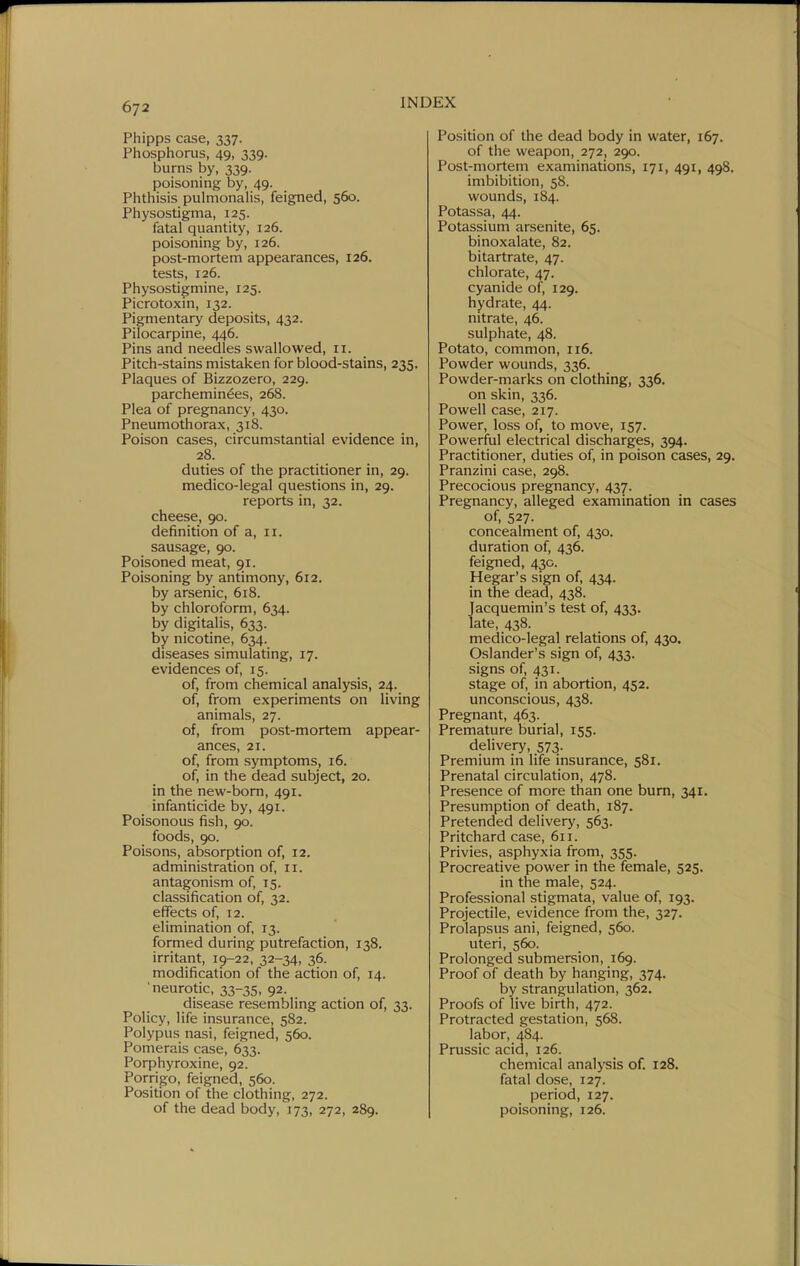 Phipps case, 337. Phosphorus, 49, 339. burns by, 339. poisoning by, 49. Phthisis pulmonalis, feigned, 560. Physostigma, 125. fatal quantity, 126. poisoning by, 126. post-mortem appearances, 126. tests, 126. Physostigmine, 125. Picrotoxin, 132. Pigmentary deposits, 432. Pilocarpine, 446. Pins and needles swallowed, 11. Pitch-stains mistaken for blood-stains, 235. Plaques of Bizzozero, 229. parchemin^es, 268. Plea of pregnancy, 430. Pneumothorax, 318. Poison cases, circumstantial evidence in, 28. duties of the practitioner in, 29. medico-legal questions in, 29. reports in, 32. cheese, 90. definition of a, 11. sausage, 90. Poisoned meat, 91. Poisoning by antimony, 612. by arsenic, 618. by chloroform, 634. by digitalis, 633. by nicotine, 634. diseases simulating, 17. evidences of, 15. of, from chemical analysis, 24. of, from experiments on living animals, 27. of, from post-mortem appear- ances, 21. of, from symptoms, 16. of, in the dead subject, 20. in the new-bom, 491. infanticide by, 491. Poisonous fish, 90. foods, 90. Poisons, absorption of, 12. administration of, 11. antagonism of, 15. classification of, 32. effects of, 12. elimination of 13. formed during putrefaction, 138. irritant, 1^-22, 32-34, 36. modification of the action of, 14. •neurotic, 33-35, 92. disease resembling action of, 33. Policy, life insurance, 582. Polypus nasi, feigned, 560. Pomerais case, 633. Porphyroxine, 92. Porrigo, feigned, 560. Position of the clothing, 272. of the dead body, 173, 272, 289. Position of the dead body in water, 167. of the weapon, 272, 290. Post-mortem examinations, 171, 491, 498. imbibition, 58. wounds, 184. Potassa, 44. Potassium arsenite, 65. binoxalate, 82. bitartrate, 47. chlorate, 47. cyanide of, 129. hydrate, 44. nitrate, 46. sulphate, 48. Potato, common, 116. Powder wounds, 336. Powder-marks on clothing, 336. on skin, 336. Powell case, 217. Power, loss of, to move, 157. Powerful electrical discharges, 394. Practitioner, duties of, in poison cases, 29. Pranzini case, 298. Precocious pregnancy, 437. Pregnancy, alleged examination in cases of, 527- concealment of, 430. duration of, 436. feigned, 430. Hegar's sign of, 434. in the dead, 438. Jacquemin's test of, 433. late, 438. medico-legal relations of, 430. Oslander's sign of, 433. signs of, 431. stage of, in abortion, 452. unconscious, 438. Pregnant, 463. Premature burial, 155. delivery, 573. Premium in life insurance, 581. Prenatal circulation, 478. Presence of more than one bum, 341. Presumption of death, 187. Pretended delivery, 563. Pritchard case, 611. Privies, asphyxia from, 355. Procreative power in the female, 525. in the male, 524. Professional stigmata, value of, 193. Projectile, evidence from the, 327. Prolapsus ani, feigned, 560. uteri, 560. Prolonged submersion, 169. Proof of death by hanging, 374. by strangulation, 362. Proofs of live birth, 472. Protracted gestation, 568. labor, 484. Prussic acid, 126. chemical analysis of. 128. fatal dose, 127. period, 127. poisoning, 126.