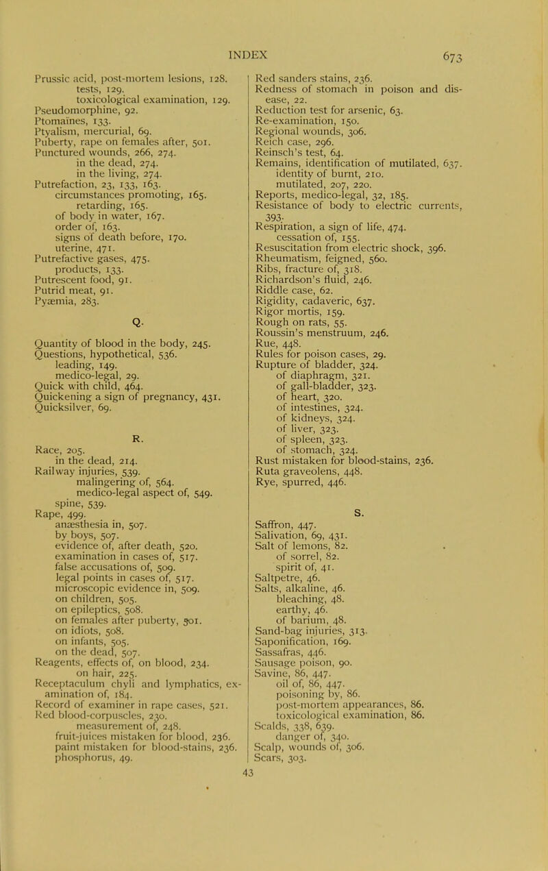 Prussic acid, post-mortem lesions, 128. tests, 129. toxicological examination, 129. Pseudomorpiiine, 92. Ptomaines, 133. Ptyalism, mercurial, 69. Puberty, rape on females after, 501. Punctured wounds, 266, 274. in the dead, 274. in the living, 274. Putrefaction, 23, 133, 163. circumstances promoting, 165. retarding, 165. of body in water, 167. order of, 163. signs of death before, 170. uterine, 471. Putrefactive gases, 475. products, 133. Putrescent food, 91. Putrid meat, 91. Pyaemia, 283. Q. Quantity of blood in the body, 245. Questions, hypothetical, 536. leading, 149. medico-legal, 29. Quick with child, 464. Quickening a sign of pregnancy, 431. Quicksilver, 69. R. Race, 205. in the dead, 214. Railway injuries, 539. malingering of, 564. medico-legal aspect of, 549. spine, 539. Rape, 499. anaesthesia in, 507. by boys, 507. evidence of, after death, 520. examination in cases of, 517. false accusations of, 509. legal points in cases of, 517. microscopic evidence in, 509. on children, 505. on epileptics, 508. on females after puberty, 501. on idiots, 508. on infants, 505. on the dead, 507. Reagents, effects of, on blood, 234. on hair, 225. Receptaculum chyli and lymphatics, ex- amination of, 184. Record of examiner in rape cases, 521. Red blood-corpuscles, 230. me.nsurement of; 248. fruit-juices mistaken for blood, 236. paint mistaken for blood-stains, 236. phosphorus, 49. 43 Red Sanders stains, 236. Redness of stomach in poison and dis- ease, 22. Reduction test for arsenic, 63. Re-examination, 150. Regional wounds, 306. Reich case, 296. Reinsch's test, 64. Remains, identification of mutilated, 637. identity of burnt, 210. mutilated, 207, 220. Reports, medico-legal, 32, 185. Resistance of body to electric currents. 393- Respiration, a sign of life, 474. cessation of, 155. Resuscitation from electric shock, 396. Rheumatism, feigned, 560. Ribs, fracture of, 318. Richardson's fluid, 246. Riddle case, 62. Rigidity, cadaveric, 637. Rigor mortis, 159. Rough on rats, 55. Roussin's menstruum, 246. Rue, 448. Rules for poison cases, 29. Rupture of bladder, 324. of diaphragm, 321. of gall-bladder, 323. of heart, 320. of intestines, 324. of kidneys, 324. of liver, 323. of spleen, 323. of stomach, 324. Rust mistaken for blood-stains, 236. Ruta graveolens, 448. Rye, spurred, 446. S. Saffron, 447. Salivation, 69, 431. Salt of lemons, 82. of sorrel, 82. spirit of, 41. Saltpetre, 46. Salts, alkaline, 46. bleaching, 48. earthy, 46. of barium, 48. Sand-bag injuries, 313. Saponification, 169. Sassafras, 446. Sausage j^oison, 90. Savine, 86, 447. oil of, 86, 447. poisoning by, 86. Ijost-mortem appearances, 86. toxicological examination, 86. Scalds, 338, 639. danger of, 340. Scalp, wounds of, 306. Scars, 303.