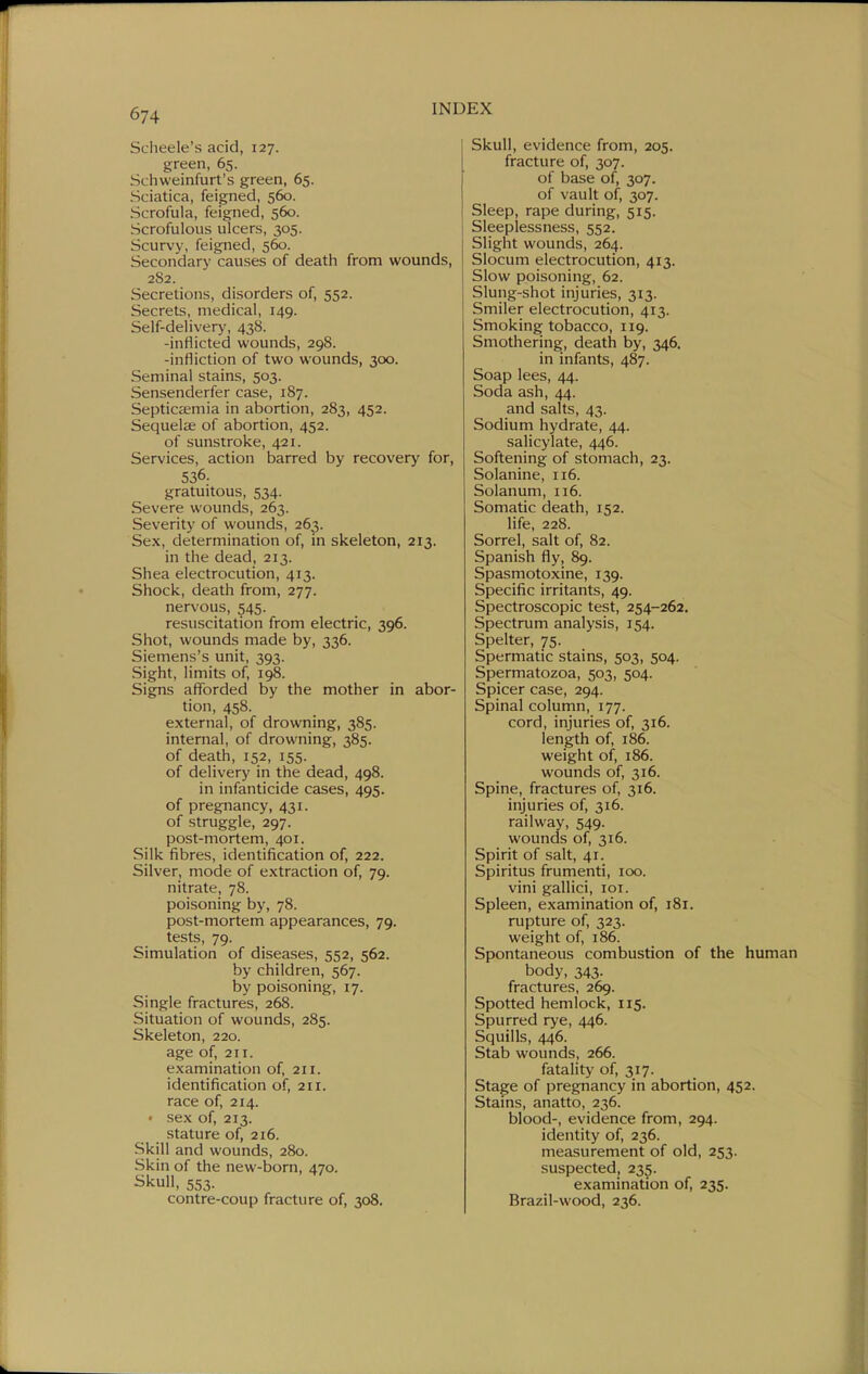 Scheele's acid, 127. green, 65. Schweinfurt's green, 65. Sciatica, feigned, 560. Scrofula, feigned, 560. Scrofulous ulcers, 305. Scurvy, feigned, 5613. Secondary causes of death from wounds, 282. Secretions, disorders of, 552. Secrets, medical, 149. Self-delivery, 43S. -inflicted wounds, 298. -infliction of two wounds, 300. Seminal stains, 503. Sensenderfer case, 187. Septicemia in abortion, 283, 452. Sequelae of abortion, 452. of sunstroke, 421. Services, action barred by recovery for, 536. gratuitous, 534. Severe wounds, 263. Severity of wounds, 263. Sex, determination of, in skeleton, 213. in the dead, 213. Shea electrocution, 413. Shock, death from, 277. nervous, 545. resuscitation from electric, 396. Shot, wounds made by, 336. Siemens's unit, 393. Sight, limits of, 198. Signs afforded by the mother in abor- tion, 458. external, of drowning, 385. internal, of drowning, 385. of death, 152, 155. of delivery in the dead, 498. in infanticide cases, 495. of pregnancy, 431. of struggle, 297. post-mortem, 401. Silk fibres, identification of, 222. Silver, mode of extraction of, 79. nitrate, 78. poisoning by, 78. post-mortem appearances, 79. tests, 79. Simulation of diseases, 552, 562. by children, 567. by poisoning, 17. Single fractures, 268. Situation of wounds, 285. Skeleton, 220. age of, 211. examination of, 211. identification of, 211. race of, 214. • sex of, 213. stature of, 216. Skill and wounds, 280. Skin of the new-born, 470. ^kull, 553. contre-coup fracture of, 308. Skull, evidence from, 205. fracture of, 307. of base of, 307. of vault of, 307. Sleep, rape during, 515. Sleeplessness, 552. Slight wounds, 264. Slocum electrocution, 413. Slow poisoning, 62. Slung-shot injuries, 313. Smiler electrocution, 413. Smoking tobacco, 119. Smothering, death by, 346. in infants, 487. Soap lees, 44. Soda ash, 44. and salts, 43. Sodium hydrate, 44. salicylate, 446. Softening of stomach, 23. Solanine, 116. Solanum, 116. Somatic death, 152. life, 228. Sorrel, salt of, 82. Spanish fly, 89. Spasmotoxine, 139. Specific irritants, 49. Spectroscopic test, 254-262, Spectrum analysis, 154. Spelter, 75. Spermatic stains, 503, 504. Spermatozoa, 503, 504. Spicer case, 294. Spinal column, 177. cord, injuries of, 316. length of, 186. weight of, 186. wounds of, 316. Spine, fractures of, 316. injuries of, 316. railway, 549. wounds of, 316. Spirit of salt, 41. Spiritus frumenti, 100. vini gallici, 101. Spleen, examination of, 181. rujjture of, 323. weight of, 186. Spontaneous combustion of the human body, 343. fractures, 269. Spotted hemlock, 115. Spurred rye, 446. Squills, 446. Stab wounds, 266. fatality of, 317. Stage of pregnancy in abortion, 452. Stams, anatto, 236. blood-, evidence from, 294. identity of, 236. measurement of old, 253. suspected, 235. examination of, 235. Brazil-wood, 236.