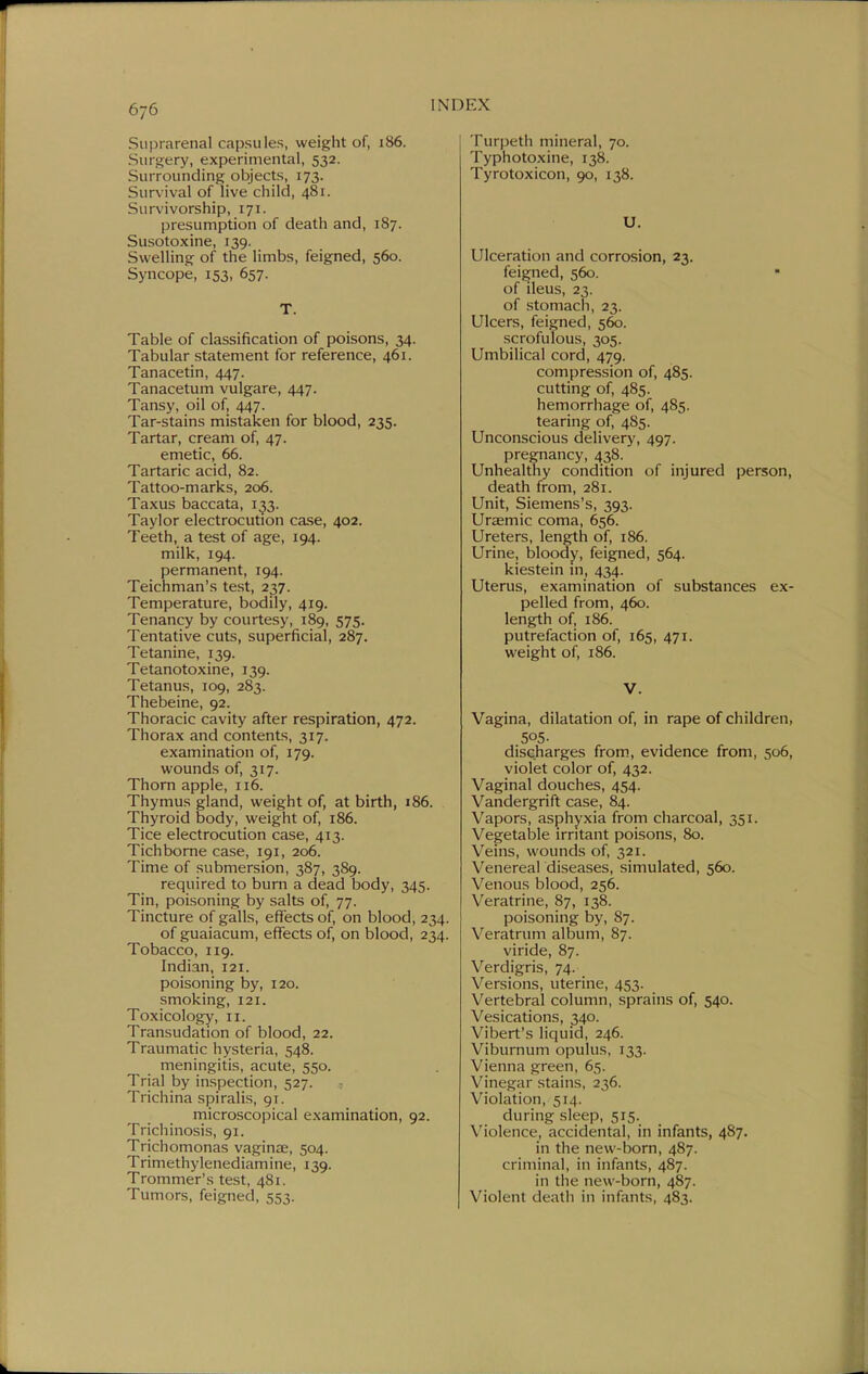 Suprarenal capsules, weight of, 186. Siirofery, experimental, 532. Surrounding objects, 173. Survival of live child, 481. Survivorship, 171. presumption of death and, 187. Susotoxine, 139. Swelling of the limbs, feigned, 560. Syncope, 153, 657. T. Table of classification of poisons, 34. Tabular statement for reference, 461. Tanacetin, 447. Tanacetum vulgare, 447. Tansy, oil of, 447. Tar-stains mistaken for blood, 235. Tartar, cream of, 47. emetic, 66. Tartaric acid, 82. Tattoo-marks, 206. Taxus baccata, 133. Taylor electrocution case, 402. Teeth, a test of age, 194. milk, 194. permanent, 194. Teichman's test, 237. Temperature, bodily, 419. Tenancy by courtesy, 189, 575. Tentative cuts, superficial, 287. Tetanine, 139. Tetanotoxine, 139. Tetanus, 109, 283. Thebeine, 92. Thoracic cavity after respiration, 472. Thorax and contents, 317. examination of, 179. wounds of, 317. Thorn apple, 116. Thymus gland, weight of, at birth, 186. Thyroid body, weight of, 186. Tice electrocution case, 413. Tich borne case, 191, 206. Time of submersion, 387, 389. required to burn a dead body, 345. Tin, poisoning by salts of, 77. Tincture of galls, effects of, on blood, 234. of guaiacum, effects of, on blood, 234. Tobacco, 119. Indian, 121. poisoning by, 120. smoking, 121. Toxicology, 11. Transudation of blood, 22. Traumatic hysteria, 548. meningitis, acute, 550. Trial by inspection, 527. - Trichina spiralis, 91. microscopical examination, 92. Trichinosis, 91. Trichomonas vaginae, 504. Trimethylenediamine, 139. Trommer's test, 481. Tumors, feigned, 553. Turpeth mineral, 70. Typhotoxine, 138. Tyrotoxicon, 90, 138. U. Ulceration and corrosion, 23. feigned, 560. • of ileus, 23. of stomach, 23. Ulcers, feigned, 560. scrofulous, 305. Umbilical cord, 479. compression of, 485. cutting of, 485. hemorrhage of, 485. tearing of, 485. Unconscious delivery, 497. pregnancy, 438. Unhealthy condition of injured person, death from, 281. Unit, Siemens's, 393. Uraemic coma, 656. Ureters, length of, 186. Urine, bloody, feigned, 564. kiestein in, 434. Uterus, examination of substances ex- pelled from, 460. length of, 186. putrefaction of, 165, 471. weight of, 186. V. Vagina, dilatation of, in rape of children, 505- discharges from, evidence from, 506, violet color of, 432. Vaginal douches, 454. Vandergrift case, 84. Vapors, asphyxia from charcoal, 351. Vegetaljle irritant poisons, 80. Veins, wounds of, 321. Venereal diseases, simulated, 560. Venous blood, 256. Veratrine, 87, 138. poisoning by, 87. Veratrum album, 87. viride, 87. Verdigris, 74. Versions, uterine, 453. Vertebral column, sprains of, 540. Vesications, 340. Vibert's liquid, 246. Viburnum opulus, 133. Vienna green, 65. Vinegar stains, 236. Violation, 514. during sleep, 515. Violence, accidental, in infants, 487. in the new-born, 487. criminal, in infants, 487. in the new-born, 487. Violent deatii in infants, 483.