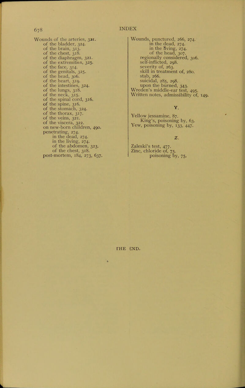 Wounds of the arteries, 321. of the bladder, 324. of the brain, 313. of the chest, 318. of the diaphragm, 321. of the extremities, 325. of the face, 314. of the genitals, 325. of the head, 306. of the heart, 319. of the intestines, 324. of the lungs, 318. of the neck, 315. of the spinal cord, 316. of the spine, 316. of the stomach, 324. of the thorax, 317. of the veins, 321. of the viscera, 322. on new-born children, 490. penetrating, 274. in the dead, 274. in the living, 274. of the abdomen, 323. of the chest, 318. post-mortem, 184, 273, 637. Wounds, punctured, 266, 274. in the dead, 274. in the Hving, 274. of the head, 307. regionally considered, 306. self-inflicted, 298. severity of, 263. skill in treatment of, 280. stab, 266. suicidal, 285, 298. upon the burned, 343. Wreden's middle-ear test, 495. Written notes, admissibility of. Y. Yellow jessamine, 87. King's, poisoning by, 63. Yew, poisoning by, 133, 447. Z. Zaleski's test, 477. Zinc, chloride of, 75. poisoning by, 75. FHE END.