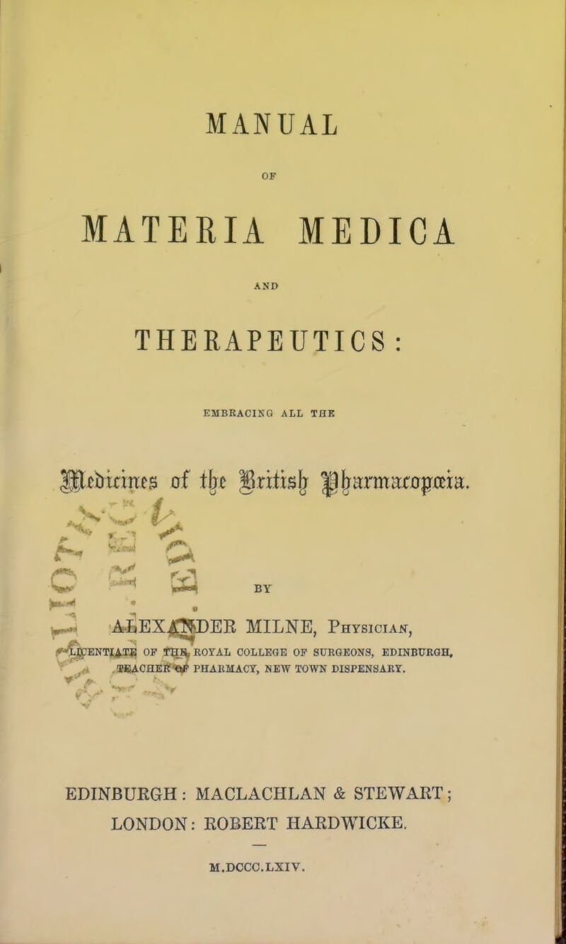 MANUAL OF MATERIA MEDICA AND THERAPEUTICS : EMBRACING ALL TflK Hlfincines of tin grittsjj Ijjjai'matopaia. f«» J5 O ^ Si BY K1 ; ^J. AfcEX^^DEE MILNE, Physician, I.U'ENTIATE OF THH. ROi'AL COLLEGE OF SURGEONS, EDINBURGH, TEACHER''**' PHARMACY, NEW TOWN DISPENSARY. ■ V EDINBURGH : MACLACHLAN & STEWART ; LONDON: ROBERT HARDWICKE. M.DCCC.LXIV.