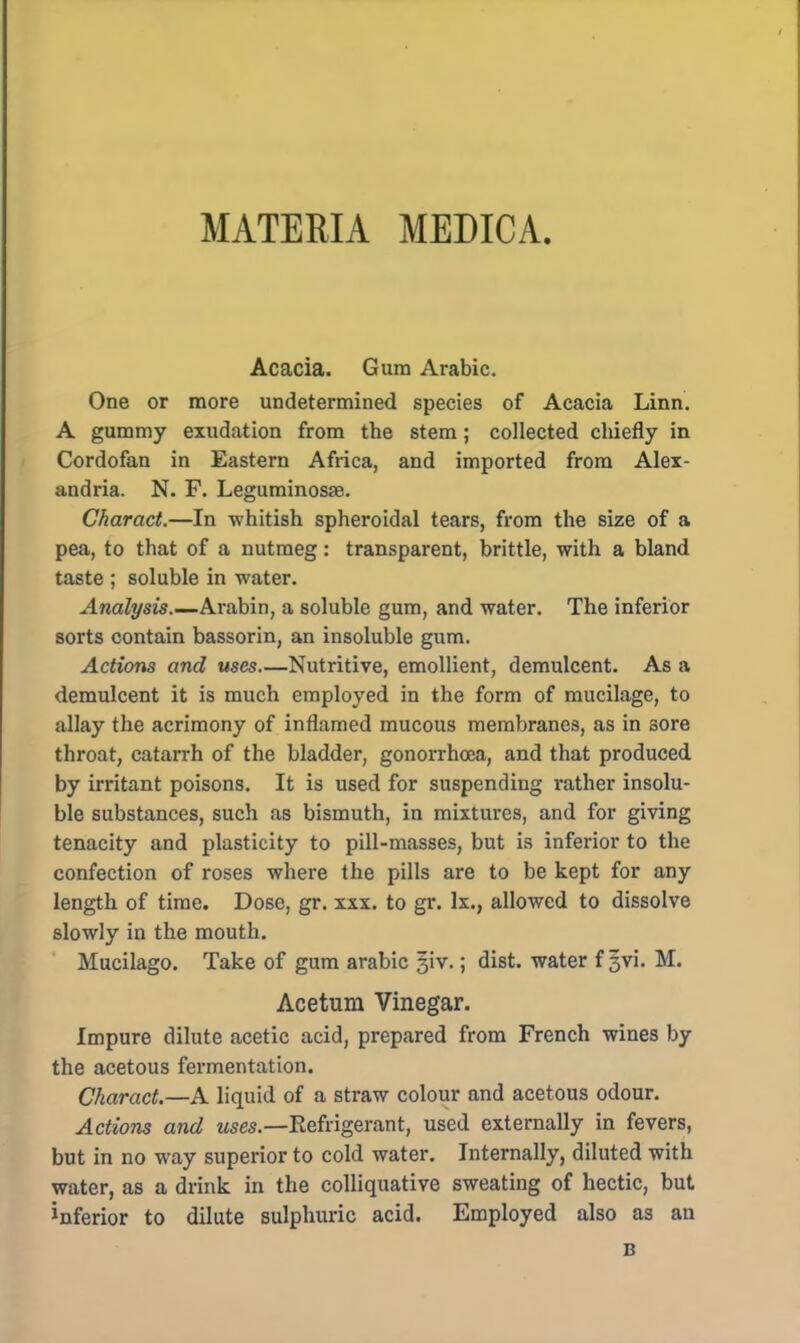 MATERIA MEDICA Acacia. Gum Arabic. One or more undetermined species of Acacia Linn. A gummy exudation from the stem; collected chiefly in Cordofan in Eastern Africa, and imported from Alex- andria. N. F. Leguminosse. Charact.—In -whitish spheroidal tears, from the size of a pea, to that of a nutmeg: transparent, brittle, with a bland taste ; soluble in water. Analysis.—Arabin, a soluble gum, and water. The inferior sorts contain bassorin, an insoluble gum. Actions and uses—Nutritive, emollient, demulcent. As a demulcent it is much employed in the form of mucilage, to allay the acrimony of inflamed mucous membranes, as in sore throat, catarrh of the bladder, gonorrhoea, and that produced by irritant poisons. It is used for suspending rather insolu- ble substances, such as bismuth, in mixtures, and for giving tenacity and plasticity to pill-masses, but is inferior to the confection of roses where the pills are to be kept for any length of time. Dose, gr. xxx. to gr. lx., allowed to dissolve slowly in the mouth. Mucilago. Take of gum arabic §iv.; dist. water f §vi. M. Acetum Vinegar. Impure dilute acetic acid, prepared from French wines by the acetous fermentation. Charact.—A liquid of a straw colour and acetous odour. Actions and uses.—Refrigerant, used externally in fevers, but in no way superior to cold water. Internally, diluted with water, as a drink in the colliquative sweating of hectic, but inferior to dilute sulphuric acid. Employed also as an B