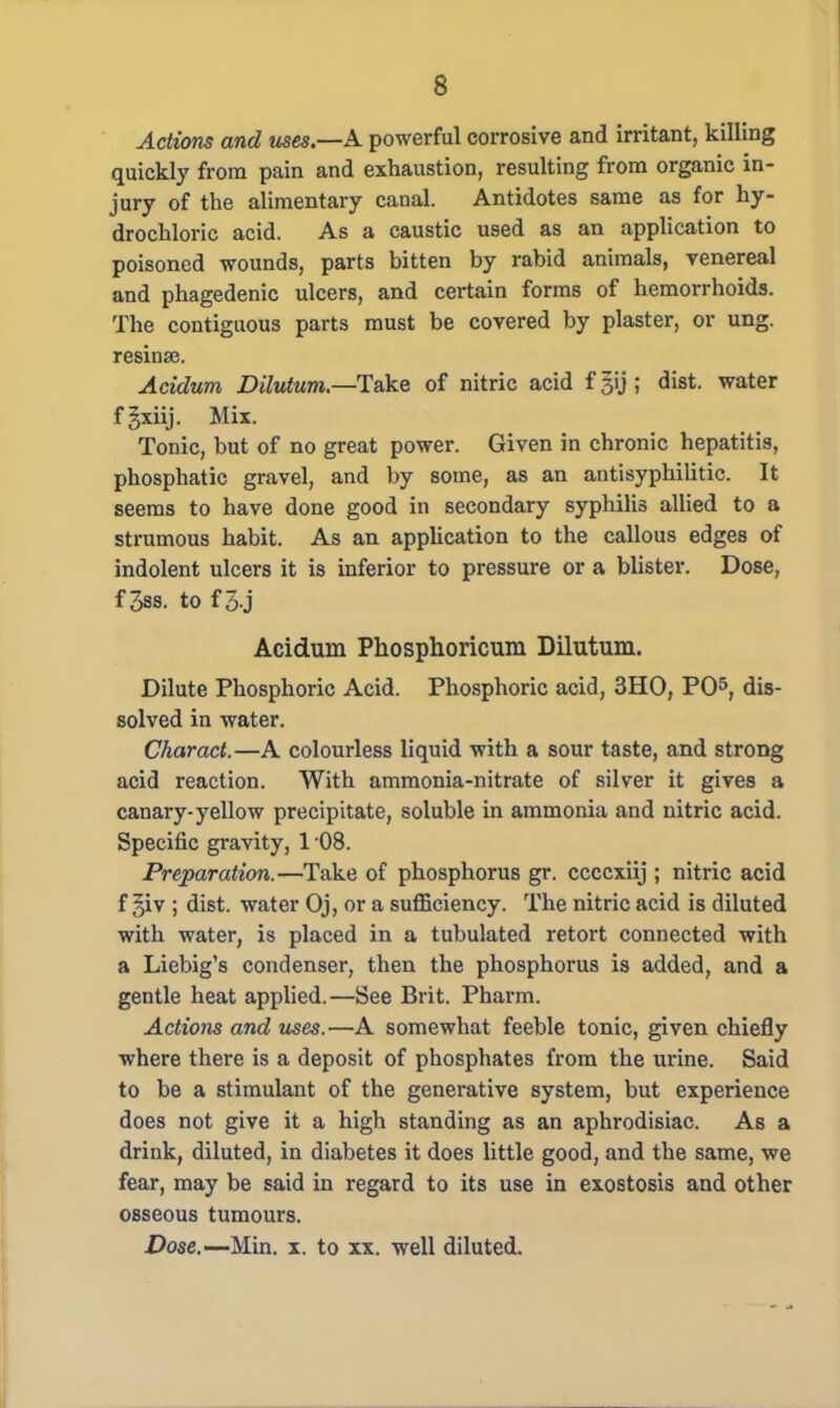 Actions and uses.—A powerful corrosive and irritant, killing quickly from pain and exhaustion, resulting from organic in- jury of the alimentary canal. Antidotes same as for hy- drochloric acid. As a caustic used as an application to poisoned wounds, parts bitten by rabid animals, venereal and phagedenic ulcers, and certain forms of hemorrhoids. The contiguous parts must be covered by plaster, or ung. resinae. Acidum Dilutum.—Take of nitric acid fgij; dist. water fgxiij. Mix. Tonic, but of no great power. Given in chronic hepatitis, phosphatic gravel, and by some, as an antisyphilitic. It seems to have done good in secondary syphilis allied to a strumous habit. As an application to the callous edges of indolent ulcers it is inferior to pressure or a blister. Dose, f 3ss. to f 3 j Acidum Phosphoricum Dilutum. Dilute Phosphoric Acid. Phosphoric acid, 3HO, PO5, dis- solved in water. Charact.—A colourless liquid with a sour taste, and strong acid reaction. With ammonia-nitrate of silver it gives a canary-yellow precipitate, soluble in ammonia and nitric acid. Specific gravity, 1 08. Preparation.—Take of phosphorus gr. ccccxiij ; nitric acid f giv ; dist. water Oj, or a sufficiency. The nitric acid is diluted with water, is placed in a tubulated retort connected with a Liebig's condenser, then the phosphorus is added, and a gentle heat applied.—See Brit. Pharm. Actions and uses.—A somewhat feeble tonic, given chiefly where there is a deposit of phosphates from the urine. Said to be a stimulant of the generative system, but experience does not give it a high standing as an aphrodisiac. As a drink, diluted, in diabetes it does little good, and the same, we fear, may be said in regard to its use in exostosis and other osseous tumours. Dose.—Min. x. to xx. well diluted.