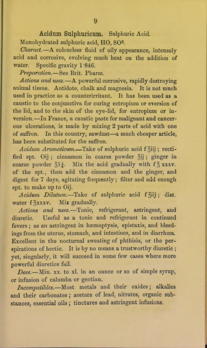 Acidum Sulphuricum. Sulphuric Acid. Monohydrated sulphuric acid, HO, SO3. Charact. —A colourless fluid of oily appearance, intensely acid and corrosive, evolving much heat on the addition of water. Specific gravity 1 846. Preparation.—See Brit. Pharm. Actions and uses.—A powerful corrosive, rapidly destroying animal tissue. Antidote, chalk and magnesia. It is not much used in practice as a counterimtant. It has been used as a caustic to the conjunctiva for curing ectropium or eversion of the lid, and to the skin of the eye-lid, for entropium or in- version.—In France, a caustic paste for malignant and cancer- ous ulcerations, is made by mixing 2 parts of acid with one of saffron. In this country, sawdust—a much cheaper article, has been substituted for the saffron. Acidum Aromaticum,—Take of sulphuric acid f giij ; recti- fied spt. Oij ; cinnamon in coarse powder §ij ; ginger in coarse powder 51^. Mix the acid gradually with f J xxxv. of the spt., then add the cinnamon and the ginger, and digest for 7 days, agitating frequently; filter and add enough spt. to make up to Oij. Acidum Dilutum.—Take of sulphuric acid f giij ; dist. water f §xxxv. Mix gradually. Actions and uses.—Tonic, refrigerant, astringent, and diuretic. Useful as a tonic and refrigerant in continued fevers ; as an astringent in haemoptysis, epistaxis, and bleed- ings from the uterus, stomach, and intestines, and in diarrhoea. Excellent in the nocturnal sweating of phthisis, or the per- spirations of hectic. It is by no means a trustworthy diuretic ; yet, singularly, it will succeed in some few cases where more powerful diuretics fail. Dose.—Min. xx. to xl. in an ounce or so of simple syrup, or infusion of caliimba or gentian. Incompatibles.—Most metals and their oxides; alkalies and their carbonates ; acetate of lead, nitrates, organic sub- stances, essential oils ; tinctures and astringent infusions.