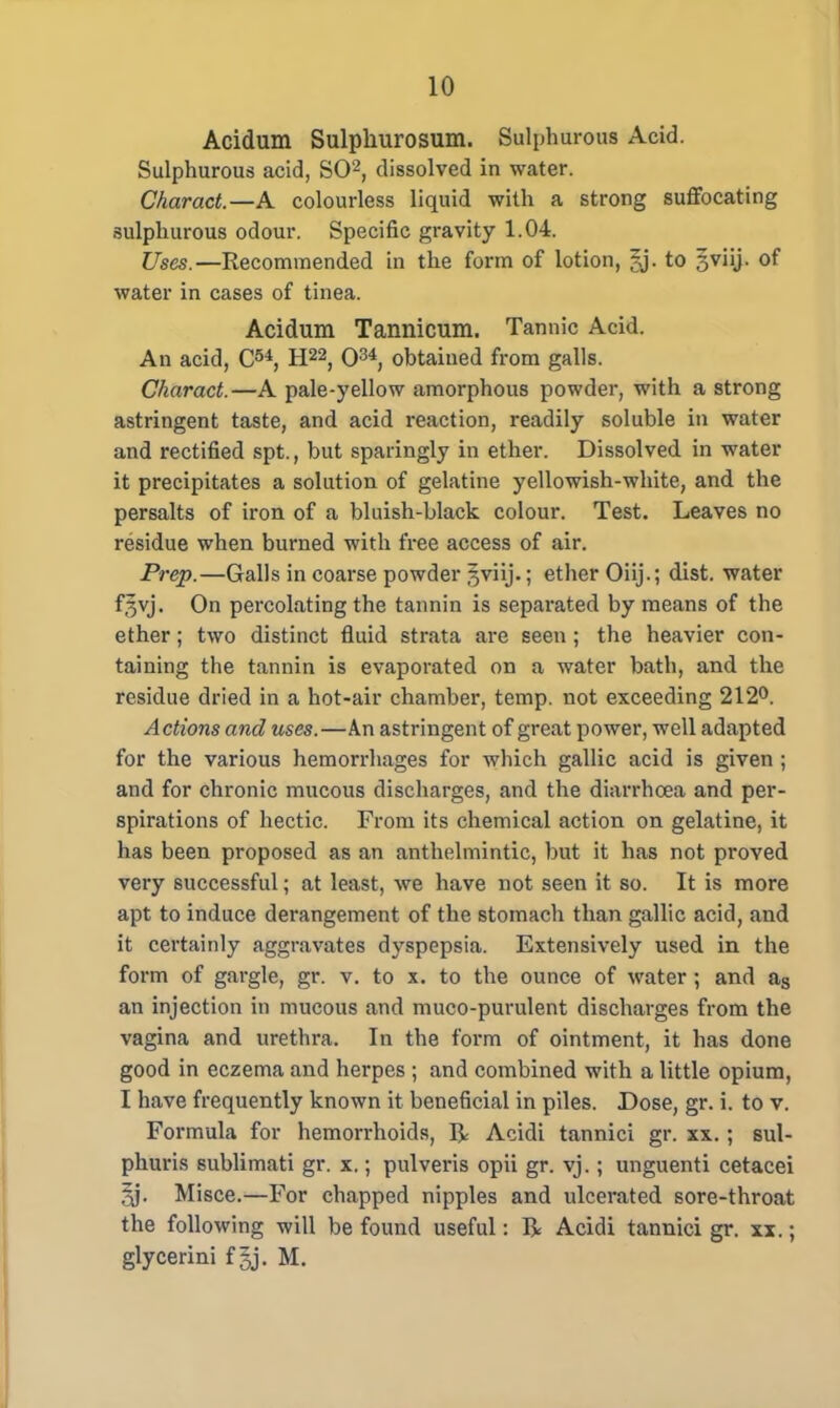 Acidum Sulphurosum. Sulphurous Acid. Sulphurous acid, SO2, dissolved in water. Charact.—A colourless liquid with a strong suffocating sulphurous odour. Specific gravity 1.04. Uses.—Recommended in the form of lotion, jj. to gviij. of water in cases of tinea. Acidum Tannicum. Tannic Acid. An acid, C5*, H22, O34, obtained from galls. Charact.—A pale-yellow amorphous powder, with a strong astringent taste, and acid reaction, readily soluble in water and rectified spt., but sparingly in ether. Dissolved in water it precipitates a solution of gelatine yellowish-white, and the persalts of iron of a bluish-black colour. Test. Leaves no residue when burned with free access of air. Prep.—Galls in coarse powder Jviij.; ether Oiij.; dist. water f,5vj. On percolating the tannin is separated by means of the ether; two distinct fluid strata are seen; the heavier con- taining the tannin is evaporated on a water bath, and the residue dried in a hot-air chamber, temp, not exceeding 212°. Actions and uses.—An astringent of great power, well adapted for the various hemorrhages for which gallic acid is given ; and for chronic mucous discharges, and the diarrhoea and per- spirations of hectic. From its chemical action on gelatine, it has been proposed as an anthelmintic, but it has not proved very successful; at least, we have not seen it so. It is more apt to induce derangement of the stomach than gallic acid, and it certainly aggravates dyspepsia. Extensively used in the form of gargle, gr. v. to x. to the ounce of water; and as an injection in mucous and muco-purulent discharges from the vagina and urethra. In the form of ointment, it has done good in eczema and herpes ; and combined with a little opium, I have frequently known it beneficial in piles. Dose, gr. i. to v. Formula for hemorrhoids, R Acidi tannici gr. xx. ; sul- phuris sublimati gr. x.; pulveris opii gr. vj. ; unguenti cetacei Misce.—For chapped nipples and ulcerated sore-throat the following will be found useful: R Acidi tannici gr. xx.; glycerini f Jj. M.