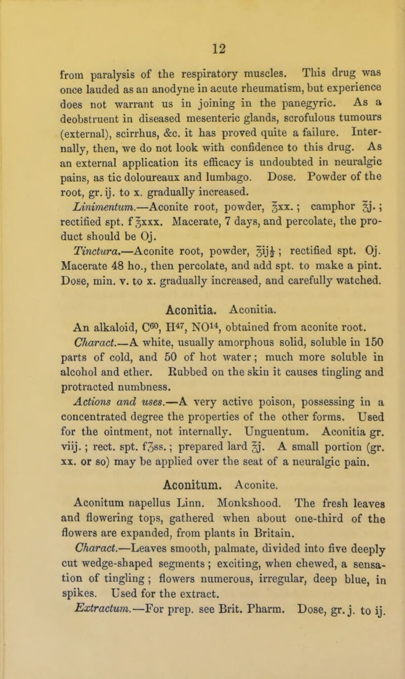 from paralysis of the respiratory muscles. This drug was once lauded as an anodyne in acute rheumatism, but experience does not warrant us in joining in the panegyric. As a deobstruent in diseased mesenteric glands, scrofulous tumours (external), scirrhus, &c. it has proved quite a failure. Inter- nally, then, we do not look with confidence to this drug. As an external application its efficacy is undoubted in neuralgic pains, as tic doloureaux and lumbago. Dose. Powder of the root, gr. ij. to x. gradually increased. Linimentum.—Aconite root, powder, §xx.; camphor 3j.; rectified spt. fgxxx. Macerate, 7 days, and percolate, the pro- duct should be Oj. Tinctura.—Aconite root, powder, §ij£; rectified spt. Oj. Macerate 48 ho., then percolate, and add spt. to make a pint. Dose, min. v. to x. gradually increased, and carefully watched. Aconitia. Aconitia. An alkaloid, C60, H47, NO14, obtained from aconite root. Charact.—A white, usually amorphous solid, soluble in 150 parts of cold, and 50 of hot water; much more soluble in alcohol and ether. Rubbed on the skin it causes tingling and protracted numbness. Actions and uses.—A very active poison, possessing in a concentrated degree the properties of the other forms. Used for the ointment, not internally. Unguentum. Aconitia gr. viij. ; rect. spt. f3ss.; prepared lard gj. A small portion (gr. xx. or so) may be applied over the seat of a neuralgic pain. Aconitum. Aconite. Aconitum napellus Linn. Monkshood. The fresh leaves and flowering tops, gathered when about one-third of the flowers are expanded, from plants in Britain. Charact.—Leaves smooth, palmate, divided into five deeply cut wedge-shaped segments ; exciting, when chewed, a sensa- tion of tingling ; flowers numerous, irregular, deep blue, in spikes. Used for the extract. Extractum.—For prep, see Brit. Pharm. Dose, gr. j. to ij.