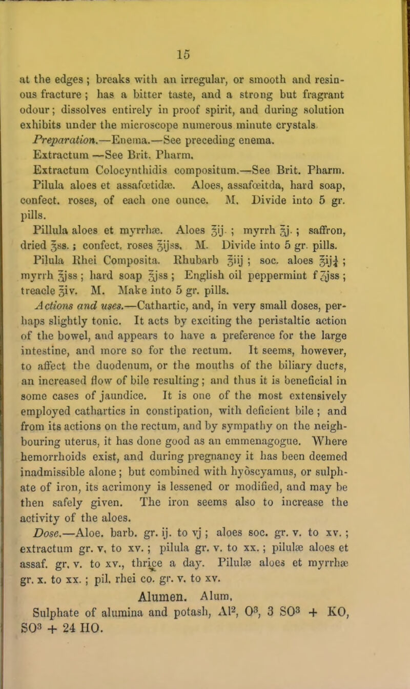 at the edges ; breaks with an irregular, or smooth and resin- ous fracture ; has a bitter taste, and a strong but fragrant odour; dissolves entirely in proof spirit, and during solution exhibits under the microscope numerous minute crystals Preparation.—Enema.—See preceding enema. Extractum —See Brit. Phurm. Extractum Colocynthidis compositum.—See Brit. Pharm. Pilula aloes et assafoctidai. Aloes, assafceitda, hard soap, confect. roses, of each one ounce. M. Divide into 5 gr. pills. Pillula aloes et myrrhnc. Aloes §ij ; myrrh ^j. ; saffron, dried §ss.; confect. roses Jijss. M. Divide into 5 gr. pills. Pilula lihei Composita. Rhubarb §iij ; soc. aloes §ij^ ; myrrh ^jss ; hard soap jyss ; English oil peppermint f^jss; treacle 5iv. M. ]\Iake into 5 gr. pills. Actions and uses.—Cathartic, and, in very small doses, per- haps slightly tonic. It acts by exciting the peristaltic action of the bowel, and appears to have a preference for the large intestine, and more so for the rectum. It seems, however, to affect the duodenum, or the mouths of the biliary ducts, an increased flow of bile resulting; and thus it is beneficial in some cases of jaundice. It is one of the most extensively employed cathartics in constipation, with deficient bile ; and from its actions on the rectum, and by sympathy on the neigh- bouring uterus, it has done good as an emmenagogue. Where hemorrhoids exist, and during pregnancy it has been deemed inadmissible alone; but combined with hydscyamus, or sulph- ate of iron, its acrimony is lessened or modified, and may be then safely given. The iron seems also to increase the activity of the aloes. Dose.—Aloe. barb. gr. ij. to vj ; aloes soc. gr. v. to xv. ; extractum gr. v, to xv.; pilula gr. v. to xx.; pilulse aloes et assaf. gr. v. to xv., thrke a day. Pilulae aloes et myrrha1 gr. x. to xx. ; pil. rhei co. gr. v. to xv. Alumen. Alum. Sulphate of alumina and potash, Al2, O3, 3 SO3 + KO, SO3 + 24 HO.