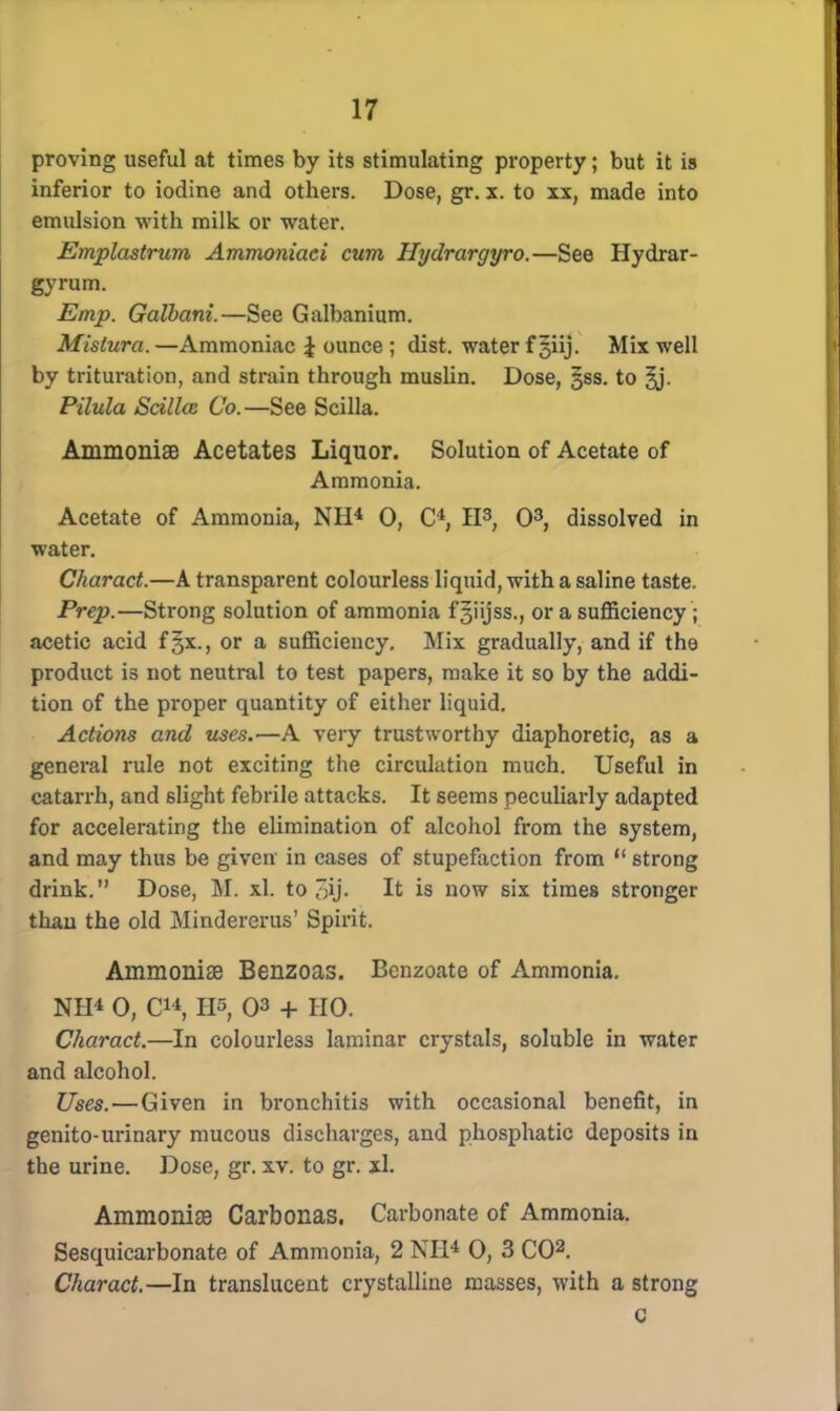 proving useful at times by its stimulating property; but it is inferior to iodine and others. Dose, gr. x. to xx, made into emulsion with milk or water. Emplastrum Ammoniaci cum Hydrargyro.—See Hydrar- gyrum. Emp. Galbani.—See Galbanium. Mistura. —Ammoniac J ounce ; dist. water f 3iij. Mix well by trituration, and strain through muslin. Dose, jss. to Pilula Scillce Co.—See Scilla. Ammonise Acetates Liquor. Solution of Acetate of Ammonia. Acetate of Ammonia, NH4 0, C4, II3, O3, dissolved in water. Charact.—A transparent colourless liquid, with a saline taste. Prep.—Strong solution of ammonia fgiijss., or a sufficiency ; acetic acid f§x., or a sufficiency. Mix gradually, and if the product is not neutral to test papers, make it so by the addi- tion of the proper quantity of either liquid. Actions and uses.—A very trustworthy diaphoretic, as a general rule not exciting the circulation much. Useful in catarrh, and slight febrile attacks. It seems peculiarly adapted for accelerating the elimination of alcohol from the system, and may thus be given in cases of stupefaction from  strong drink. Dose, M. xl. to ,~ij. It is now six times stronger than the old Mindererus' Spirit. Ammonise Benzoas. Bcnzoate of Ammonia. NH4 0, C*4, lis, 03 + HO. Charact.—In colourless laminar crystals, soluble in water and alcohol. Uses. — Given in bronchitis with occasional benefit, in genito-urinary mucous discharges, and phosphatic deposits in the urine. Dose, gr. xv. to gr. xl. Ammonise Carbonas. Carbonate of Ammonia. Sesquicarbonate of Ammonia, 2 NH4 0, 3 CO2. Charact.—In translucent crystalline masses, with a strong c