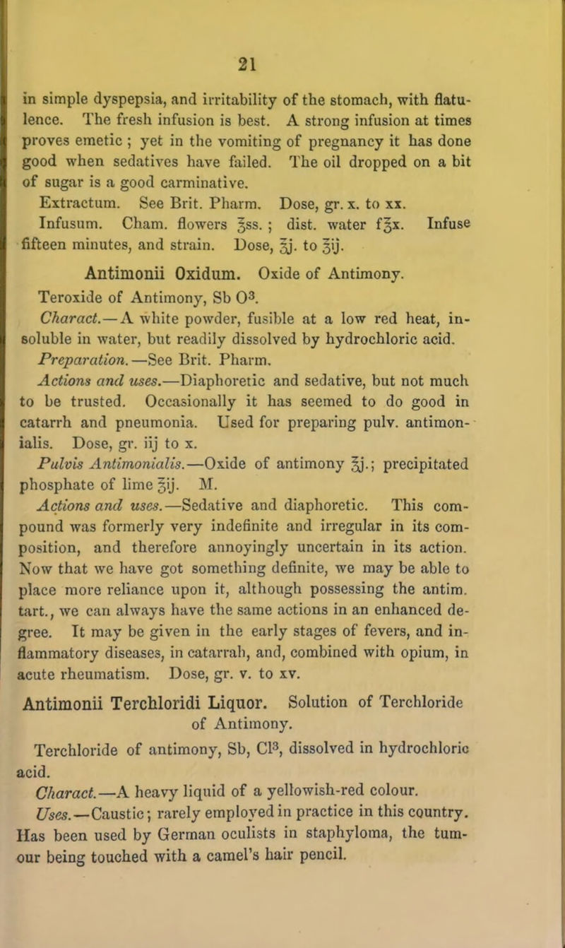 in simple dyspepsia, and irritability of the stomach, with flatu- lence. The fresh infusion is best. A strong infusion at times proves emetic ; yet in the vomiting of pregnancy it has done good when sedatives have failed. The oil dropped on a bit of sugar is a good carminative. Extractum. See Brit. Pharm. Dose, gr. x. to xx. Infusum. Cham, flowers gss. ; dist. water f§x. Infuse fifteen minutes, and strain. Dose, §j. to 3y. Antimonii Oxidum. Oxide of Antimony. Teroxide of Antimony, Sb O3. Charact.—A white powder, fusible at a low red heat, in- soluble in water, but readily dissolved by hydrochloric acid. Preparation.—See Brit. Pharm. Actions and uses.—Diaphoretic and sedative, but not much to be trusted. Occasionally it has seemed to do good in catarrh and pneumonia. Used for preparing pulv. antimon- ialis. Dose, gr. iij to x. Pulvis Antimonialis.—Oxide of antimony ^j.; precipitated phosphate of lime §ij. M. Actions and uses.—Sedative and diaphoretic. This com- pound was formerly very indefinite and irregular in its com- position, and therefore annoyingly uncertain in its action. Now that we have got something definite, we may be able to place more reliance upon it, although possessing the antim. tart., we can always have the same actions in an enhanced de- gree. It may be given in the early stages of fevers, and in- flammatory diseases, in catarrah, and, combined with opium, in acute rheumatism. Dose, gr. v. to xv. Antimonii Terchloridi Liquor. Solution of Terchloride of Antimony. Terchloride of antimony, Sb, CI3, dissolved in hydrochloric acid. Charact.—A heavy liquid of a yellowish-red colour. Uses.—Caustic •, rarely employed in practice in this country. Has been used by German oculists in staphyloma, the tum- our being touched with a camel's hair pencil.