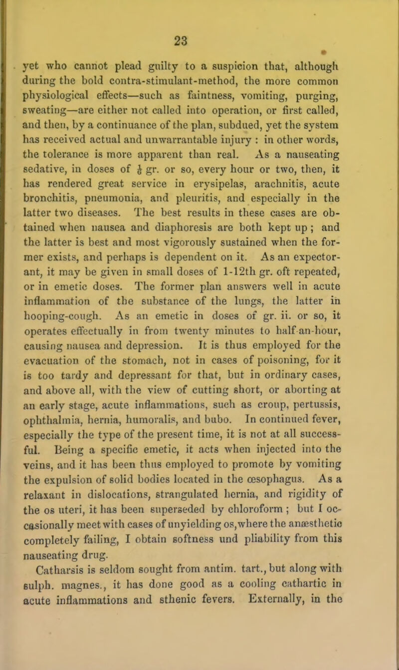 • yet who cannot plead guilty to a suspicion that, although during the bold contra-stimulant-method, the more common physiological effects—such as faintness, vomiting, purging, sweating—are either not called into operation, or first called, and then, by a continuance of the plan, subdued, yet the system has received actual and unwarrantable injury : in other words, the tolerance is more apparent than real. As a nauseating sedative, in doses of & gr. or so, every hour or two, then, it has rendered great service in erysipelas, arachnitis, acute bronchitis, pneumonia, and pleuritis, and especially in the latter two diseases. The best results in these cases are ob- tained when nausea and diaphoresis are both kept up ; and the latter is best and most vigorously sustained when the for- mer exists, and perhaps is dependent on it. As an expector- ant, it may be given in small doses of 1 -12th gr. oft repeated, or in emetic doses. The former plan answers well in acute inflammation of the substance of the lungs, the latter in hooping-cough. As an emetic in doses of gr. ii. or so, it operates effectually in from twenty minutes to half an-hour, causing nausea and depression. It is thus employed for the evacuation of the stomach, not in cases of poisoning, for it is too tardy and depressant for that, but in ordinary cases, and above all, with the view of cutting short, or aborting at an early stage, acute inflammations, such as croup, pertussis, ophthalmia, hernia, humoralis, and bubo. In continued fever, especially the type of the present time, it is not at all success- ful. Being a specific emetic, it acts when injected into the veins, and it has been thus employed to promote by vomiting the expulsion of solid bodies located in the oesophagus. As a relaxant in dislocations, strangulated hernia, and rigidity of the os uteri, it has been superseded by chloroform ; but I oc- casionally meet with cases of unyielding os,where the anaesthetic completely failing, I obtain softness und pliability from this nauseating drug. Catharsis is seldom sought from antim. tart., but along with 6ulph. magnes., it has done good as a cooling cathartic in acute inflammations and sthenic fevers. Externally, in the