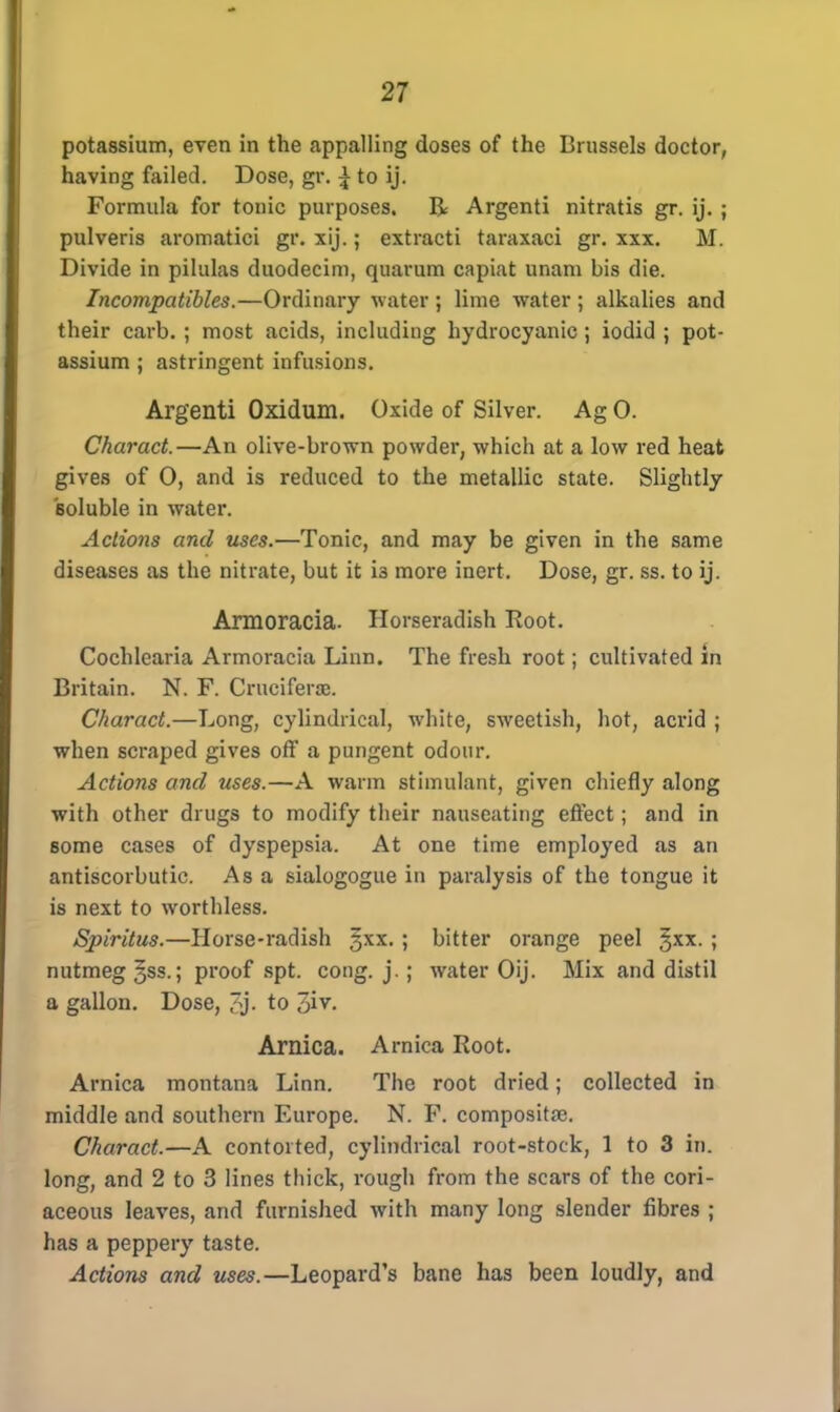 potassium, even in the appalling doses of the Brussels doctor, having failed. Dose, gr. ^ to ij. Formula for tonic purposes. R Argenti nitratis gr. ij. ; pulveris aromatici gr. xij.; extracti taraxaci gr. xxx. M. Divide in pilulas duodecim, quarum capiat unam bis die. Incompatibles.—Ordinary water ; lime water ; alkalies and their carb. ; most acids, including hydrocyanic ; iodid ; pot- assium ; astringent infusions. Argenti Oxidum. Oxide of Silver. Ag 0. Charact.—An olive-brown powder, which at a low red heat gives of 0, and is reduced to the metallic state. Slightly soluble in water. Actions and uses.—Tonic, and may be given in the same diseases as the nitrate, but it is more inert. Dose, gr. ss. to ij. Armoracia. Horseradish Root. Cochlearia Armoracia Linn. The fresh root; cultivated in Britain. N. F. Cruciferae. Charact.—Long, cylindrical, white, sweetish, hot, acrid ; when scraped gives off a pungent odour. Actions and uses.—A warm stimulant, given chiefly along with other drugs to modify their nauseating effect; and in some cases of dyspepsia. At one time employed as an antiscorbutic. Asa sialogogue in paralysis of the tongue it is next to worthless. Spiritus.—Horse-radish §xx. ; bitter orange peel §xx. ; nutmeg gss.; proof spt. cong. j. ; water Oij. Mix and distil a gallon. Dose, 3j- to 3iv. Arnica. Arnica Root. Arnica montana Linn. The root dried; collected in middle and southern Europe. N. F. composite. Charact.—A contorted, cylindrical root-stock, 1 to 3 in. long, and 2 to 3 lines thick, rough from the scars of the cori- aceous leaves, and furnished with many long slender fibres ; has a peppery taste. Actions and uses.—Leopard's bane has been loudly, and