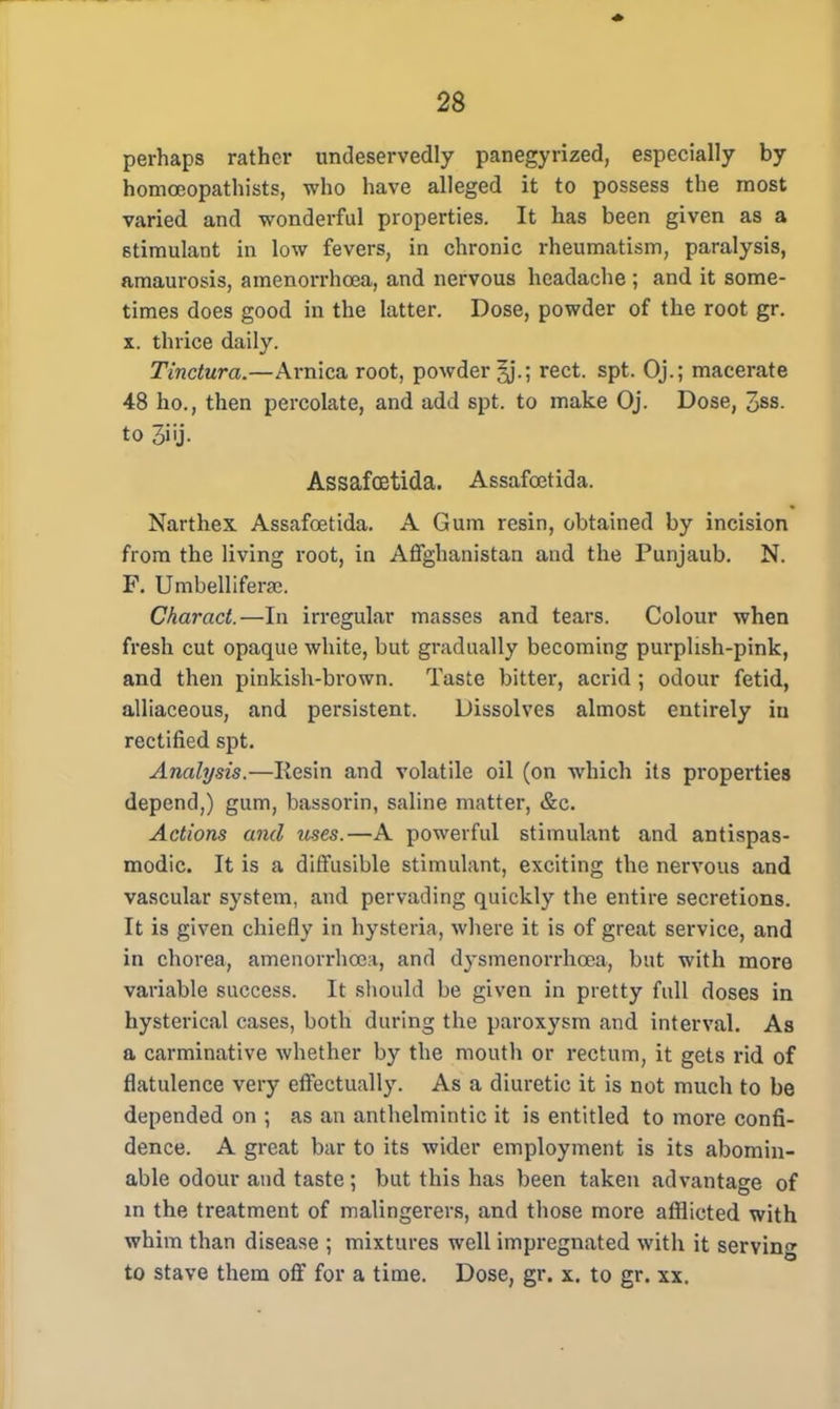 perhaps rather undeservedly panegyrized, especially by homoeopathists, who have alleged it to possess the most varied and wonderful properties. It has been given as a stimulant in low fevers, in chronic rheumatism, paralysis, amaurosis, amenorrhcea, and nervous headache ; and it some- times does good in the latter. Dose, powder of the root gr. x. thrice daily. Tinctura.—Arnica root, powder ^J.; rect. spt. Oj.; macerate 48 ho., then percolate, and add spt. to make Oj. Dose, 3ss. to 3iij. Assafcetida. Assafcetida. Narthex. Assafcetida. A Gum resin, obtained by incision from the living root, in Affghanistan and the Punjaub. N. F. Umbellifera?. Charact.—In irregular masses and tears. Colour when fresh cut opaque white, but gradually becoming purplish-pink, and then pinkish-brown. Taste bitter, acrid ; odour fetid, alliaceous, and persistent. Dissolves almost entirely in rectified spt. Analysis.—Resin and volatile oil (on which its properties depend,) gum, bassorin, saline matter, &c. Actions and uses.—A powerful stimulant and antispas- modic. It is a diffusible stimulant, exciting the nervous and vascular system, and pervading quickly the entire secretions. It is given chiefly in hysteria, where it is of great service, and in chorea, amenorrhcea, and dysmenorrhea, but with more variable success. It should be given in pretty full doses in hysterical cases, both during the paroxysm and interval. As a carminative whether by the mouth or rectum, it gets rid of flatulence very effectually. As a diuretic it is not much to be depended on ; as an anthelmintic it is entitled to more confi- dence. A great bar to its wider employment is its abomin- able odour and taste ; but this has been taken advantage of in the treatment of malingerers, and those more afflicted with whim than disease ; mixtures well impregnated with it serving to stave them off for a time. Dose, gr. x. to gr. xx.