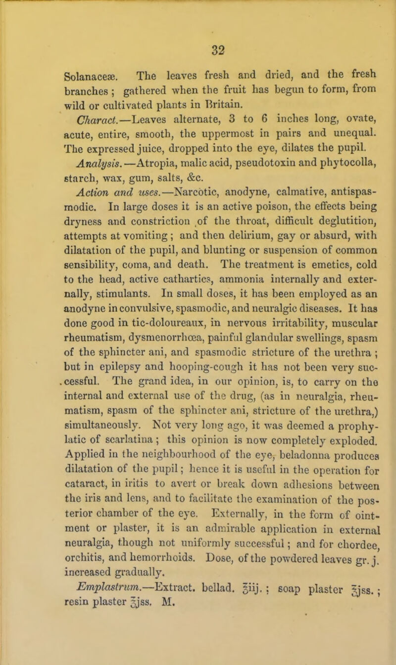 Solanacese. The leaves fresh and dried, and the fresh branches ; gathered when the fruit has begun to form, from wild or cultivated plants in Britain. Charact.—Leaves alternate, 3 to 6 inches long, ovate, acute, entire, smooth, the uppermost in pairs and unequal. The expressed juice, dropped into the eye, dilates the pupil. Analysis.—Atropia, malic acid, pseudotoxin and phytocolla, starch, wax, gum, salts, &c. Action and uses.—Narcotic, anodyne, calmative, antispas- modic. In large doses it is an active poison, the effects being dryness and constriction of the throat, difficult deglutition, attempts at vomiting ; and then delirium, gay or absurd, with dilatation of the pupil, and blunting or suspension of common sensibility, coma, and death. The treatment is emetics, cold to the head, active cathartic?, ammonia internally and exter- nally, stimulants. In small doses, it has been employed as an anodyne in convulsive, spasmodic, and neuralgic diseases. It has done good in tic-doloureaux, in nervous irritability, muscular rheumatism, dysmenorrhcea, painful glandular swellings, spasm of the sphincter ani, and spasmodic stricture of the urethra ; but in epilepsy and hooping-cough it has not been very suc- . cessful. The grand idea, in our opinion, is, to carry on the internal and external use of the drug, (as in neuralgia, rheu- matism, spasm of the sphincter ani, stricture of the urethra,) simultaneously. Not very long ago, it was deemed a prophy- latic of scarlatina ; this opinion is now completely exploded. Applied in the neighbourhood of the eye, beladonna produces dilatation of the pupil; hence it is useful in the operation for cataract, in iritis to avert or break down adhesions between the iris and lens, and to facilitate the examination of the pos- terior chamber of the eye. Externally, in the form of oint- ment or plaster, it is an admirable application in external neuralgia, though not uniformly successful; and for chordee, orchitis, and hemorrhoids. Dose, of the powdered leaves gr. j. increased gradually. Emplastrum.—Extract, bellad. ?iij.: soap plaster Jjss.; resin plaster 5jss. M.