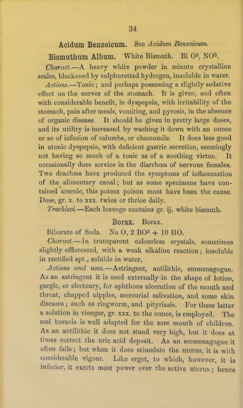 Acidum Benzoicum. See Acidum Benzoicum. Bismuthum Album. White Bismuth. Bi O3, NO» Charact.—A heavy white powder in minute crystalline scales, blackened by sulphuretted hydrogen, insoluble in water. Actions.—Tonic; and perhaps possessing a slightly sedative effect on the nerves of the stomach. It is given, and often with considerable benefit, in dyspepsia, with irritability of the stomach, pain after meals, vomiting, and pyrosis, in the absence of organic disease. It should be given in pretty large doses, and its utility is increased by washing it down with an ounce or so of infusion of calumba, or chamomile. It does less good in atonic dyspepsia., with deficient gastric secretion, seemingly not having so much of a tonic as of a soothing virtue. It occasionally does service in the diarrhoea of nervous females. Two drachms have produced the symptoms of inflammation of the alimentary canal; but as some specimens have con- tained arsenic, this potent poison must have been the cause. Dose, gr. x. to xxx. twice or thrice daily. Trochisci.—Each lozenge contains gr. ij. white bismuth. Borax. Borax. Biborate of Soda. Na 0, 2 BO3 + 10 HO. Charact.— In transparent colourless crystals, sometimes slightly effloresced, with a weak alkaline reaction ; insoluble in rectified spt., soluble in water. Actions and uses.—Astringent, antilithic, emmenagogue. As an astringent it is used externally in the shape of lotion, gargle, or electuary, for aphthous ulceration of the mouth and throat, chapped nipples, mercurial salivation, and some skin diseases ; such as ringworm, and pityriasis. For these latter a solution in vinegar, gr. xxx. to the ounce, is employed. The mel boracis is well adapted for the sore mouth of children. As an antilithic it does not stand very high, but it does at times correct the uric acid deposit. As an emmenagogue it often fails; but when it does stimulate the uterus, it is with considerable vigour. Like ergot, to which, however, it is inferior, it exerts most power over the active uterus ; hence