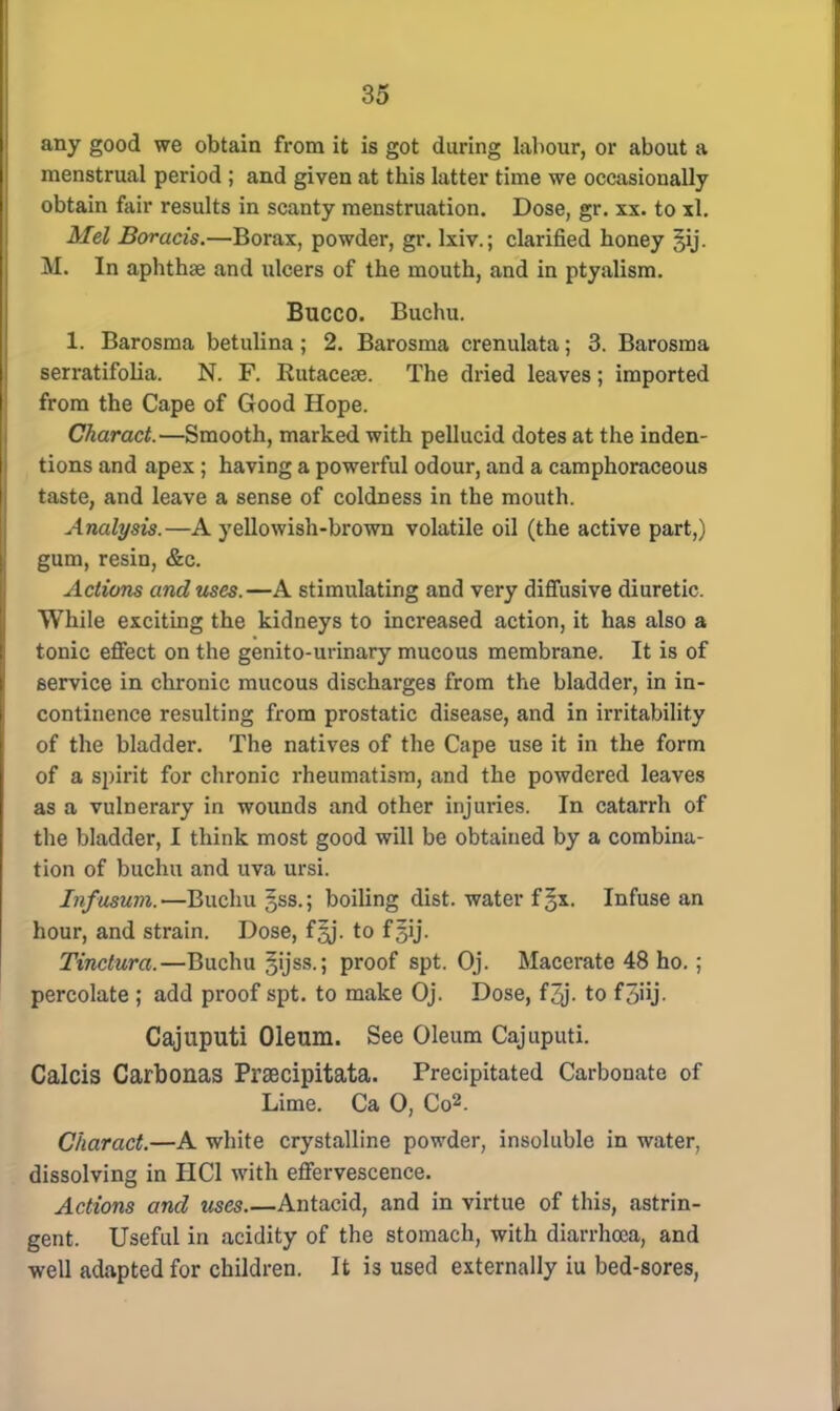 any good we obtain from it is got during labour, or about a menstrual period ; and given at this latter time we occasionally obtain fair results in scanty menstruation. Dose, gr. xx. to xl. Mel Boracis.—Borax, powder, gr. lxiv.; clarified honey §ij. M. In aphthae and ulcers of the mouth, and in ptyalism. Bucco. Buchu. 1. Barosma betulina; 2. Barosma crenulata; 3. Barosma serratifolia. N. F. Kutacese. The dried leaves; imported from the Cape of Good Hope. Charact.—Smooth, marked with pellucid dotes at the inden- tions and apex ; having a powerful odour, and a camphoraceous taste, and leave a sense of coldness in the mouth. Analysis.—A yellowish-brown volatile oil (the active part,) gum, resin, &c. Actions and uses.—A stimulating and very diffusive diuretic. While exciting the kidneys to increased action, it has also a tonic effect on the genito-urinary mucous membrane. It is of service in chronic mucous discharges from the bladder, in in- continence resulting from prostatic disease, and in irritability of the bladder. The natives of the Cape use it in the form of a spirit for chronic rheumatism, and the powdered leaves as a vulnerary in wounds and other injuries. In catarrh of the bladder, I think most good will be obtained by a combina- tion of buchu and uva ursi. Infusum.—Buchu §ss.; boiling dist. water f§x. Infuse an hour, and strain. Dose, f^j. to fgij. Tinctura.—Buchu §ijss.; proof spt. Oj. Macerate 48 ho. ; percolate ; add proof spt. to make Oj. Dose, f 3j- to f5>ij- Cajuputi Oleum. See Oleum Cajuputi. Calcis Carbonas Prsecipitata. Precipitated Carbonate of Lime. Ca 0, Co2. Charact.—A white crystalline powder, insoluble in water, dissolving in HC1 with effervescence. Actions and uses.—Antacid, and in virtue of this, astrin- gent. Useful in acidity of the stomach, with diarrhoea, and well adapted for children. It is used externally iu bed-sores,