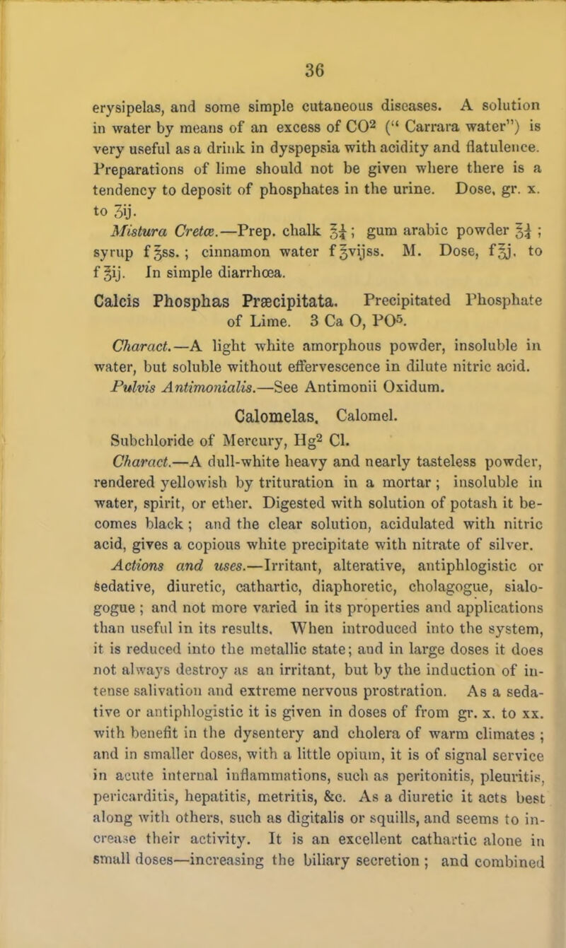 erysipelas, and some simple cutaneous diseases. A solution in water by means of an excess of CO2 ( Carrara water) is very useful as a drink in dyspepsia with acidity and flatulence. Preparations of lime should not be given where there is a tendency to deposit of phosphates in the urine. Dose, gr. x. to 3ij- Mistura Cretce.—Prep, chalk g£; gum arabic powder ~%\ ; syrup f§ss.; cinnamon water fgvijss. M. Dose, f§j. to f gij. In simple diarrhoea. Calcis Phosphas Praecipitata. Precipitated Phosphate of Lime. 3 Ca O, PO. Charact.—A light white amorphous powder, insoluble in water, but soluble without effervescence in dilute nitric acid. Pulvis Antimonialis.—See Antiraonii Oxidum. Calomelas. Calomel. Subchloride of Mercury, Hg2 CI. Charact.—A dull-white heavy and nearly tasteless powder, rendered yellowish by trituration in a mortar ; insoluble in water, spirit, or ether. Digested with solution of potash it be- comes black ; and the clear solution, acidulated with nitric acid, gives a copious white precipitate with nitrate of silver. Actions and uses.—Irritant, alterative, antiphlogistic or sedative, diuretic, cathartic, diaphoretic, cholagogue, sialo- gogue ; and not more varied in its properties and applications than useful in its results. When introduced into the system, it is reduced into the metallic state; and in large doses it does not always destroy as an irritant, but by the induction of in- tense salivation and extreme nervous prostration. As a seda- tive or antiphlogistic it is given in doses of from gr. x. to xx. with benefit in the dysentery and cholera of warm climates ; and in smaller doses, with a little opium, it is of signal service in acute internal inflammations, such as peritonitis, pleuvitis, pericarditis, hepatitis, metritis, &c. As a diuretic it acts best along with others, such as digitalis or squills, and seems to in- crease their activity. It is an excellent cathartic alone in small doses—increasing the biliary secretion ; and combined