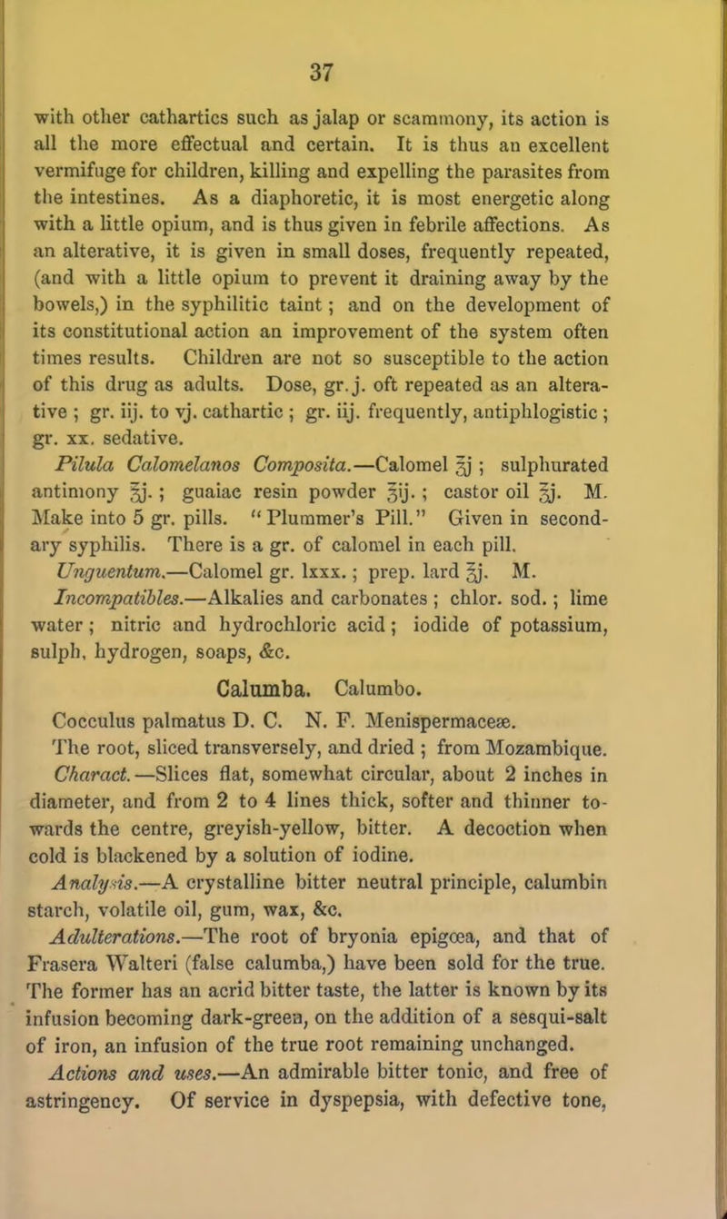 with other cathartics such as jalap or scammony, its action is all the more effectual and certain. It is thus an excellent vermifuge for children, killing and expelling the parasites from the intestines. As a diaphoretic, it is most energetic along with a little opium, and is thus given in febrile affections. As an alterative, it is given in small doses, frequently repeated, (and with a little opium to prevent it draining away by the bowels,) in the syphilitic taint; and on the development of its constitutional action an improvement of the system often times results. Children are not so susceptible to the action of this drug as adults. Dose, gr. j. oft repeated as an altera- tive ; gr. iij. to vj. cathartic ; gr. iij. frequently, antiphlogistic ; gr. xx. sedative. Pilula Calomelanos Composita.—Calomel ?j ; sulphurated antimony ^j. ; guaiae resin powder gij. ; castor oil M. Make into 5 gr. pills. Plummer's Pill. Given in second- ary syphilis. There is a gr. of calomel in each pill. Unguentum.—Calomel gr. lxxx.; prep, lard M. Incompatibles.—Alkalies and carbonates ; chlor. sod.; lime water; nitric and hydrochloric acid; iodide of potassium, sulph, hydrogen, soaps, &c. Calumba. Calumbo. Cocculus palmatus D. C. N. F. Menispermacese. The root, sliced transversely, and dried ; from Mozambique. Charact. —Slices flat, somewhat circular, about 2 inches in diameter, and from 2 to 4 lines thick, softer and thinner to- wards the centre, greyish-yellow, bitter. A decoction when cold is blackened by a solution of iodine. Analysis.—A crystalline bitter neutral principle, calumbin starch, volatile oil, gum, wax, &c. Adulterations.—The root of bryonia epigoea, and that of Frasera Walteri (false calumba,) have been sold for the true. The former has an acrid bitter taste, the latter is known by its infusion becoming dark-green, on the addition of a sesqui-salt of iron, an infusion of the true root remaining unchanged. Actions and uses.—An admirable bitter tonic, and free of astringency. Of service in dyspepsia, with defective tone,