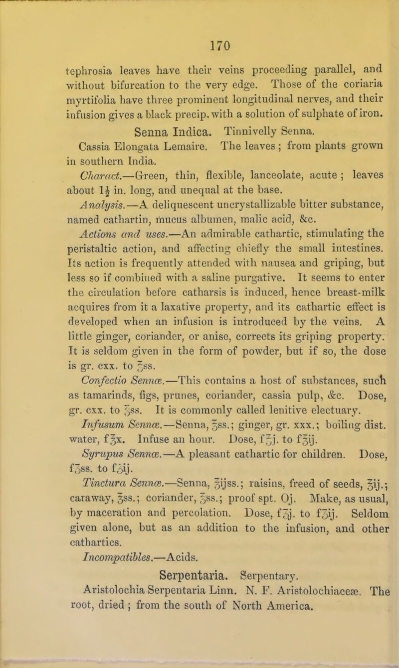 tephrosia leaves have their veins proceeding parallel, and without bifurcation to the very edge. Those of the coriaria myrtifolia have three prominent longitudinal nerves, and their infusion gives a black precip.with a solution of sulphate of iron. Senna Illdica. Tinnivelly Senna. Cassia Elongata Lemaire. The leaves ; from plants grown in southern India. Charact.—G-reen, thin, flexible, lanceolate, acute ; leaves about 1£ in. long, and unequal at the base. Analysis.—A deliquescent uncrystallizable bitter substance, named cathartin, mucus albumen, malic acid, &c. Actions and uses.—An admirable cathartic, stimulating the peristaltic action, and affecting chiefly the small intestines. Its action is frequently attended with nausea and griping, but less so if combined with a saline purgative. It seems to enter the circulation before catharsis is induced, hence breast-milk acquires from it a laxative property, and its cathartic effect is developed when an infusion is introduced by the veins. A little ginger, coriander, or anise, corrects its griping property. It is seldom given in the form of powder, but if so, the dose is gr. cxx. to §88. Confectio Sennas.—This contains a host of substances, such as tamarinds, figs, prunes, coriander, cassia pulp, &c. Dose, gr. cxx. to §88, It is commonly called lenitive electuary. Infusum Sennas.—Senna, ^ss.; ginger, gr. xxx.; boiling dist. water, f^x. Infuse an hour. Dose, f5j. to f^ij. Syrupus Sennas.—A pleasant cathartic for children. Dose, f^ss. to f.^ij. Tinctura Sennas.—Senna, ^ijss.; raisins, freed of seeds, §ij.; caraway, 5SS.; coriander, ^ss.; proof spt. Oj. Make, as usual, by maceration and percolation. Dose, f^j. to f5ij. Seldom given alone, but as an addition to the infusion, and other cathartics. Incompatibles.—Acids. Serpentaria. Serpentary. Aristolochia Serpentaria Linn. N. F. Aristolochiacea?. The root, dried ; from the south of North America.