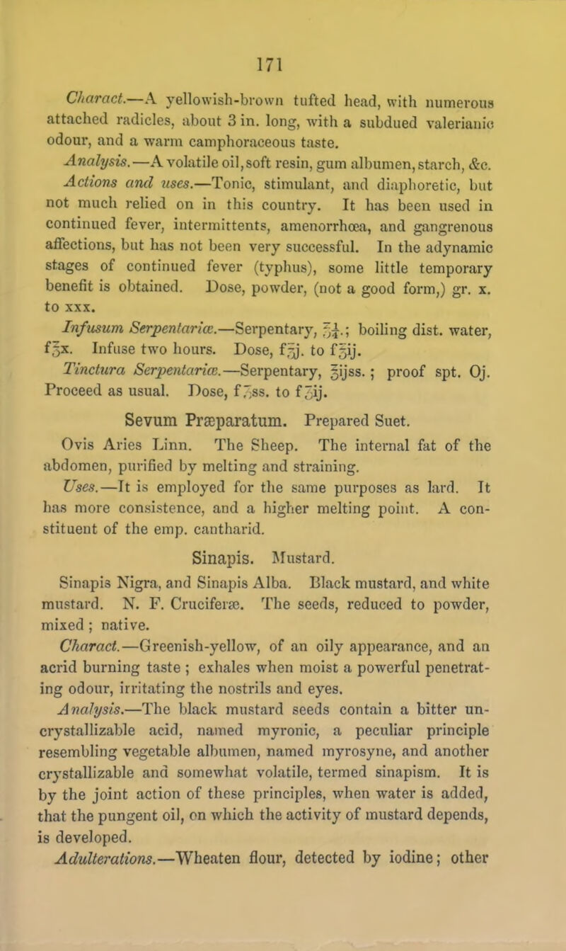 Charact.—A yellowish-brown tufted head, with numerous attached radicles, about 3 in. long, with a subdued valerianic! odour, and a warm camphoraceous taste. Analysis.—A volatile oil,soft resin, gum albumen, starch, &c. Actions and uses.—Tonic, stimulant, and diaphoretic, but not much relied on in this country. It has been used in continued fever, intermittents, amenorrhcea, and gangrenous affections, but has not been very successful. In the adynamic stages of continued fever (typhus), some little temporary benefit is obtained. Dose, powder, (not a good form,) gr. x. to xxx. Infusum Serj)entaricc.—Seripenta.ry, ~)\.; boiling dist. water, fjx. Infuse two hours. Dose, f,=j. to f^ij. Tinctura Serpentarice.—Serpentary, gijss. ; proof spt. Oj. Proceed as usual. Dose, f ss. to f ~;ij. Sevum Prseparatum. Prepared Suet. Ovis Aries Linn. The Sheep. The internal fat of the abdomen, purified by melting and straining. Uses.—It is employed for the same purposes as lard. It has more consistence, and a higher melting point. A con- stituent of the emp. cantharid. Sinapis. Mustard. Sinapis Nigra, and Sinapis Alba. Black mustard, and white mustard. N. F. Crucifeipe. The seeds, reduced to powder, mixed ; native. Charact.—Greenish-yellow, of an oily appearance, and an acrid burning taste ; exhales when moist a powerful penetrat- ing odour, irritating the nostrils and eyes. Analysis.—The black mustard seeds contain a bitter un- crystallizable acid, named myronic, a peculiar principle resembling vegetable albumen, named myrosyne, and another crystallizable and somewhat volatile, termed sinapism. It is by the joint action of these principles, when water is added, that the pungent oil, on which the activity of mustard depends, is developed. Adulterations.—Wheaten flour, detected by iodine; other