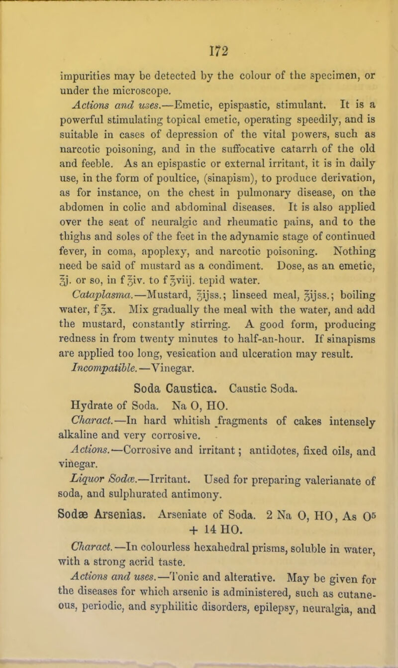 impurities may be detected by the colour of the specimen, or under the microscope. Actions and uses.—Emetic, epispastic, stimulant. It is a powerful stimulating topical emetic, operating speedily, and is suitable in cases of depression of the vital powers, such as narcotic poisoning, and in the suffocative catarrh of the old and feeble. As an epispastic or external irritant, it is in daily use, in the form of poultice, (sinapism), to produce derivation, as for instance, on the chest in pulmonary disease, on the abdomen in colic and abdominal diseases. It is also applied over the seat of neuralgic and rheumatic pains, and to the thighs and soles of the feet in the adynamic stage of continued fever, in coma, apoplexy, and narcotic poisoning. Nothing need be said of mustard as a condiment. Dose, as an emetic, 5j. or so, in f §iv. to f j^viij. tepid water. Cataplasma.—Mustard, sijss.; linseed meal, gijss.; boiling water, f gx. Mix gradually the meal with the water, and add the mustard, constantly stirring. A good form, producing redness in from twenty minutes to half-an-hour. If sinapisms are applied too long, vesication and ulceration may result. Incompatible. —Vinegar. Soda Caustica. Caustic Soda. Hydrate of Soda. Na 0, HO. Charact.—In hard whitish fragments of cakes intensely alkaline and very corrosive. Actions.^Corrosive and irritant; antidotes, fixed oils, and vinegar. Liquor Soda;.—Irritant. Used for preparing valerianate of soda, and sulphurated antimony. Sodae Arsenias. Arseniate of Soda. 2 Na O, HO, As O5 + 14 HO. Charact. —In colourless hexahedral prisms, soluble in water, with a strong acrid taste. Actions and uses.—Tonic and alterative. May be given for the diseases for which arsenic is administered, such as cutane- ous, periodic, and syphilitic disorders, epilepsy, neuralgia, and