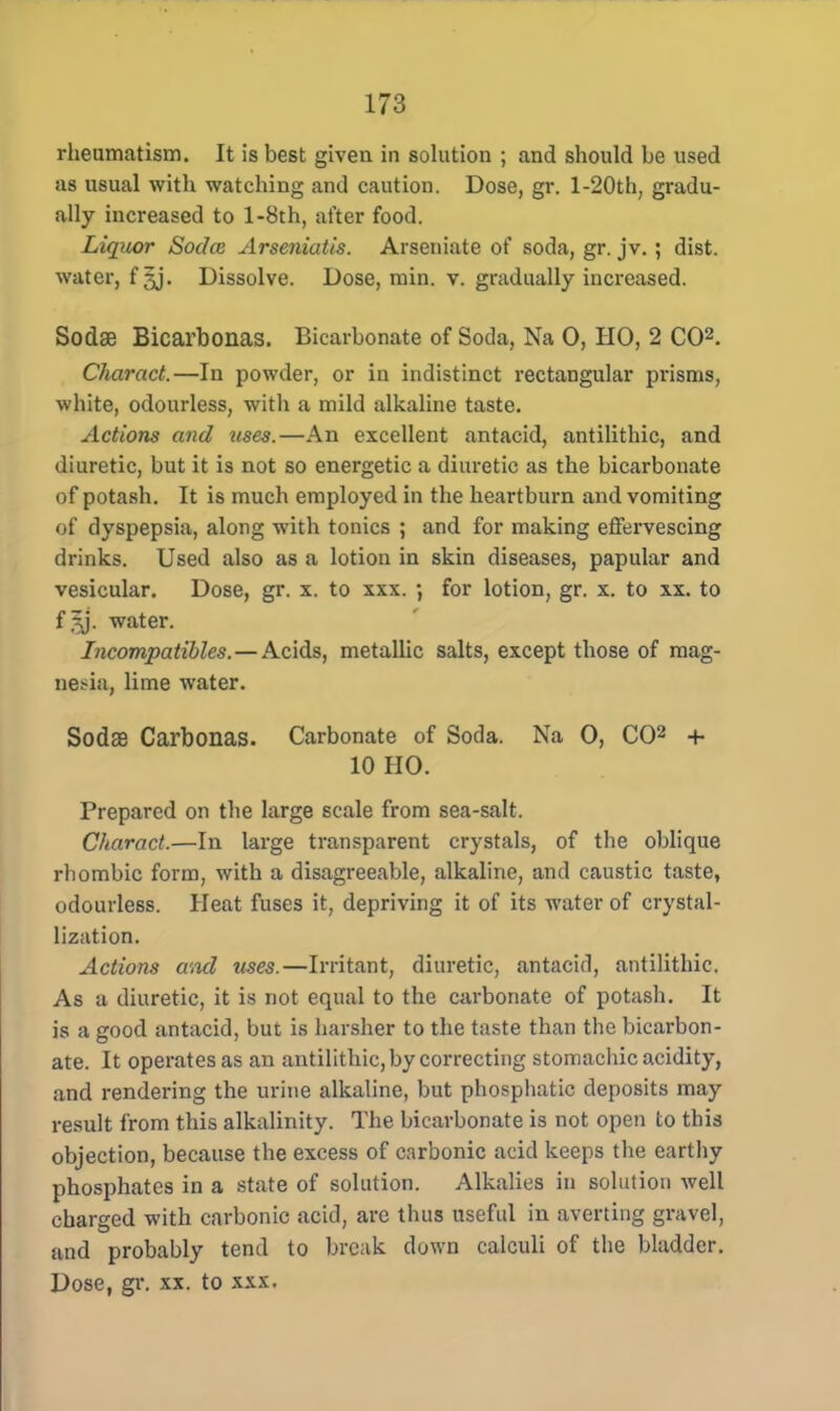 rheumatism. It is best given in solution ; and should be used as usual with watching and caution. Dose, gr. l-20th, gradu- ally increased to l-8th, after food. Liquor Soda; Arseniatis. Arseniate of soda, gr. jv. ; dist. water, fgj. Dissolve. Dose, rain. v. gradually increased. Sodse Bicarbonas. Bicarbonate of Soda, Na 0, HO, 2 CO2. Charact.—In powder, or in indistinct rectangular prisms, white, odourless, with a mild alkaline taste. Actions and uses.—An excellent antacid, antilithic, and diuretic, but it is not so energetic a diuretic as the bicarbonate of potash. It is much employed in the heartburn and vomiting of dyspepsia, along with tonics ; and for making effervescing drinks. Used also as a lotion in skin diseases, papular and vesicular. Dose, gr. x. to xxx. j for lotion, gr. x. to xx. to f 3j. water. Incompatibles. — Acids, metallic salts, except those of mag- nesia, lime water. Sodse Carbonas. Carbonate of Soda. Na 0, CO2 + 10 HO. Prepared on the large scale from sea-salt. Charact.—In large transparent crystals, of the oblique rhombic form, with a disagreeable, alkaline, and caustic taste, odourless. Heat fuses it, depriving it of its water of crystal- lization. Actions wad uses.—Irritant, diuretic, antacid, antilithic. As a diuretic, it is not equal to the carbonate of potash. It is a good antacid, but is harsher to the taste than the bicarbon- ate. It operates as an antilithic, by correcting stomachic acidity, and rendering the urine alkaline, but phosphatic deposits may result from this alkalinity. The bicarbonate is not open to this objection, because the excess of carbonic acid keeps the earthy phosphates in a state of solution. Alkalies in solution well charged with carbonic acid, are thus useful in averting gravel, and probably tend to break down calculi of the bladder. Dose, gr. xx. to xxx.