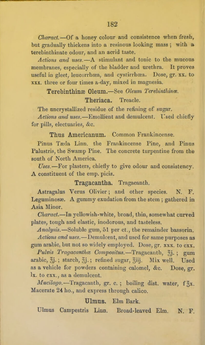 Charact.—Of a honey colour and consistence when fresh, but gradually thickens into a resinous looking mass ; with a terebinthinate odour, and an acrid taste. Actions and uses.—A stimulant and tonic to the mucous membranes, especially of the bladder and urethra. It proves useful in gleet, leucorrhoea, and cystirrhcea. Dose, gr. xx. to xxx. three or four times a-day, mixed in magnesia. TerebinthinsB Oleum.—See Oleum Terebinthince. Theriaca. Treacle. The uncrystallized residue of the refining of sugar. Actions and uses.—Emollient and demulcent. Used chiefly for pills, electuaries, &c. Thus Americanum. Common Frankincense. Pinus TsBda Linn, the Frankincense Pine, and Pinus Palustris, the Swamp Pine. The concrete turpentine from the 60Uth of North America. Uses.—For plasters, chiefly to give odour and consistency. A constituent of the emp. picis. Tragacantha. Tragacanth. Astragalus Verus Olivier; and other species. N. F. Leguminosse. A gummy exudation from the stem ; gathered in Asia Minor. Charact.—In yellowish-white, broad, thin, somewhat curved plates, tough and elastic, inodorous, and tasteless. Analysis.—Soluble gum, 51 per ct., the remainder bassorin. Actions and uses.—Demulcent, and used for same purposes as gum arabic, but not so widely employed. Dose, gr. xxx. to cxx. Pulvis Tragacantha; Compositus.—Tragacanth, £j. > gum arabic, ^j.; starch, refined sugar, §iij. Mix well. Used as a vehicle for powders containing calomel, &c. Dose, gr. lx. to cxx., as a demulcent. Mucilago.—Tragacanth, gr. c. ; boiling dist. water, f §x. Macerate 24 ho., and express through calico. Ulmus. Elm Bark. Ulmus Campestris Linn. Broad-leaved Elm. N. F.