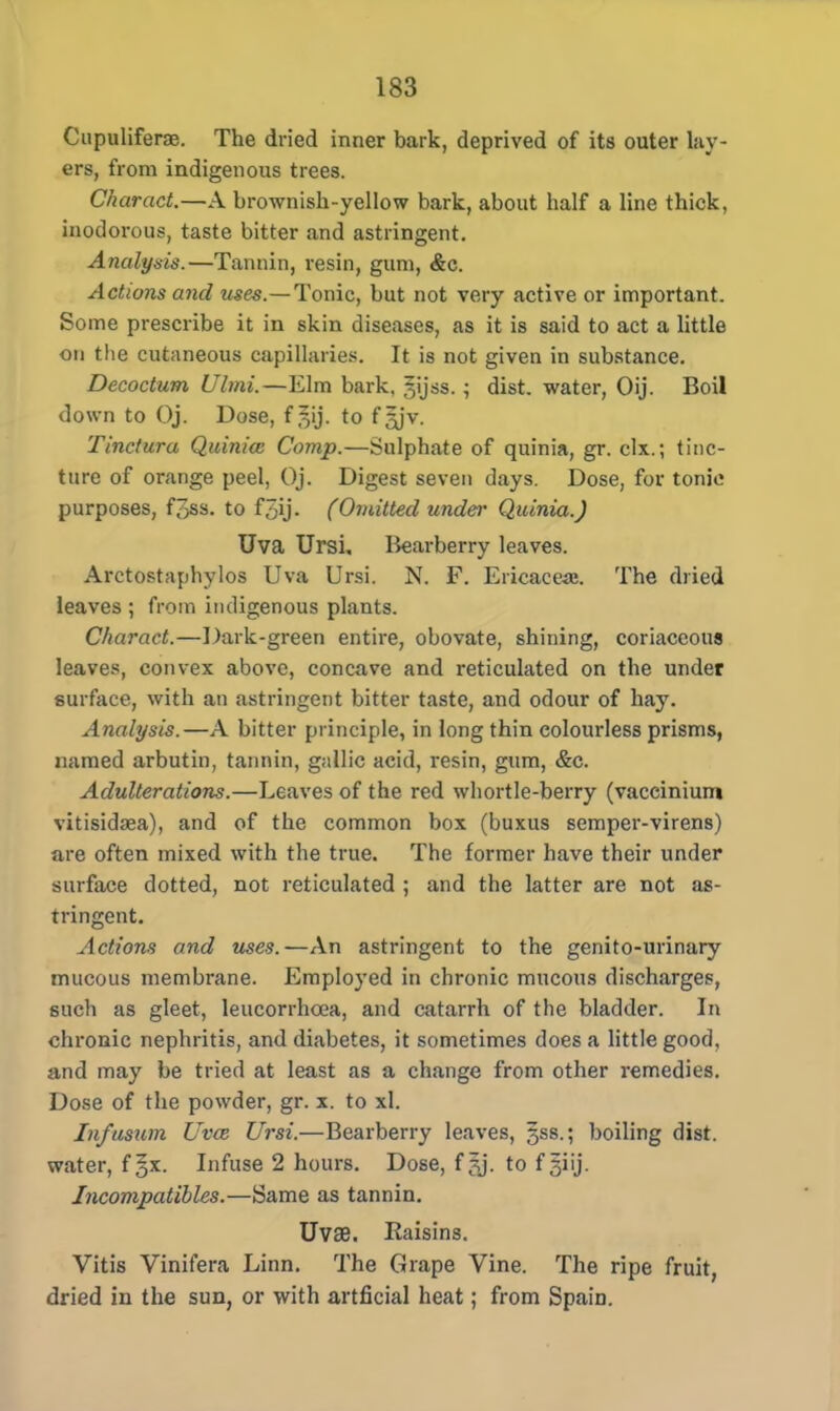 Cupuliferse. The dried inner bark, deprived of its outer lay- ers, from indigenous trees. Charact.—A brownish-yellow bark, about half a line thick, inodorous, taste bitter and astringent. Analysis.—Tannin, resin, gum, &c. Actions and uses.—Tonic, but not very active or important. Some prescribe it in skin diseases, as it is said to act a little on the cutaneous capillaries. It is not given in substance. Decoctum Ulmi.—Elm bark, gijss.; dist. water, Oij. Boil down to Oj. Dose, f ^ij. to f ^jv. Tinctura Quinia: Comp.—Sulphate of quinia, gr. clx.; tinc- ture of orange peel, Oj. Digest seven days. Dose, for tonic purposes, f3ss. to f5ij. (Omitted undei' Quinia.) Uva Ursi, Bearberry leaves. Arctostaphylos Uva Ursi. N. F. Ericacea;. The dried leaves ; from indigenous plants. Charact.—Dark-green entire, obovate, shining, coriaceous leaves, convex above, concave and reticulated on the under surface, with an astringent bitter taste, and odour of hay. Analysis.—A bitter principle, in long thin colourless prisms, named arbutin, tannin, gallic acid, resin, gum, &c. Adulterations.—Leaves of the red whortle-berry (vaccinium vitisidaea), and of the common box (buxus semper-virens) are often mixed with the true. The former have their under surface dotted, not reticulated ; and the latter are not as- tringent. Actions and uses.—An astringent to the genito-urinary mucous membrane. Employed in chronic mucous discharges, such as gleet, leucorrhcea, and catarrh of the bladder. In chronic nephritis, and diabetes, it sometimes does a little good, and may be tried at least as a change from other remedies. Dose of the powder, gr. x. to xl. In/usum Uvce Ursi.—Bearberry leaves, jss. 5 boiling dist. water, f^x. Infuse 2 hours. Dose, f ?j. to f 3iij- Incompatibles.—Same as tannin. UvaB. Raisins. Vitis Vinifera Linn. The Grape Vine. The ripe fruit, dried in the sun, or with artficial heat; from Spain.