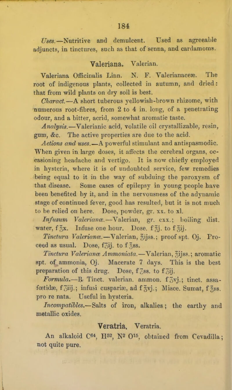 Uses.—Nutritive and demulcent. Used as agreeable adjuncts, in tinctures, such as that of senna, and cardamoms. Valeriana. Valerian. Valeriana Officinalis Linn. N. F. Valerianacese. The root of indigenous plants, collected in autumn, and dried : that from wild plants on dry soil is best. Charact.—A short tuberous yellowish-brown rhizome, with numerous root-fibres, from 2 to 4 in. long, of a penetrating odour, and a bitter, acrid, somewhat aromatic taste. Analysis.—Valerianic acid, volatile oil crystallizable, resin, gum, &c. The active properties are due to the acid. Actions and uses.—A powerful stimulant and antispasmodic. When given in large doses, it affects the cerebral organs, oc- casioning headache and vertigo. It is now chiefly employed in hysteria, where it is of undoubted service, few remedies being equal to it in the way of subduing the paroxysm of that disease. Some cases of epilepsy in young people have been benefited by it, and in the nervousness of the adynamic stage of continued fever, good has resulted, but it is not much to be relied on here. Dose, powder, gr. xx. to xl. Infusum Valeriana:.—Valerian, gr. cxx.; boiling dist. water, f ^x. Infuse one hour. Dose, f |j. to f §ij. Tinctura Valeriana:.—Valerian, ^ijss.; proof spt. Oj. Pro- ceed as usual. Dose, f7)ij. to f ^ss. Tinctura Valeriana: Ammoniata.—Valerian, 5ijss.; aromatic spt. of ammonia, Oj. Macerate 7 days. This is the best preparation of this drug. Dose, f ~ss. to f ~ij. Formula.—R Tinct. valerian, ammon. f~yvj.; tinct. asBa- fcetidae, f3iij.; infusi cusparise, ad f §vj.; Misce. Sumat, f gss. pro re nata. Useful in hysteria. Incompatibles.— Salts of iron, alkalies; the earthy and metallic oxides. Veratria. Veratria. An alkaloid C<*, H&2, N2 015, obtained from Cevadilla; not quite pure.
